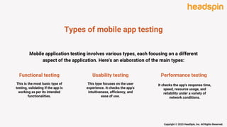 Types of mobile app testing
Functional testing
This is the most basic type of
testing, validating if the app is
working as per its intended
functionalities.
Usability testing
This type focuses on the user
experience. It checks the app's
intuitiveness, efficiency, and
ease of use.
Performance testing
It checks the app's response time,
speed, resource usage, and
reliability under a variety of
network conditions.
Copyright © 2023 HeadSpin, Inc. All Rights Reserved.
Mobile application testing involves various types, each focusing on a different
aspect of the application. Here's an elaboration of the main types:
 