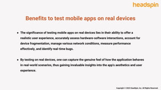 Benefits to test mobile apps on real devices
● The significance of testing mobile apps on real devices lies in their ability to offer a
realistic user experience, accurately assess hardware-software interactions, account for
device fragmentation, manage various network conditions, measure performance
effectively, and identify real-time bugs.
● By testing on real devices, one can capture the genuine feel of how the application behaves
in real-world scenarios, thus gaining invaluable insights into the app's aesthetics and user
experience.
Copyright © 2023 HeadSpin, Inc. All Rights Reserved.
 