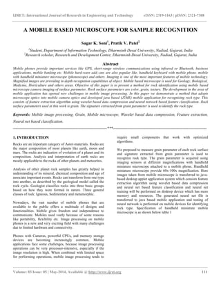 IJRET: International Journal of Research in Engineering and Technology eISSN: 2319-1163 | pISSN: 2321-7308
__________________________________________________________________________________________________
Volume: 03 Issue: 05 | May-2014, Available @ http://www.ijret.org 111
A MOBILE BASED MICROSCOPE FOR SAMPLE RECOGNITION
Sagar K. Soni1
, Pratik V. Patel2
1
Student, Department of Information Technology, Dharmsinh Desai University, Nadiad, Gujarat, India
2
Research scholar, Research and Development Center, Dharmsinh Desai University, Nadiad, Gujarat, India
Abstract
Mobile phones provide important services like GPS, short-range wireless communications using infrared or Bluetooth, business
applications, mobile banking etc. Mobile hard-ware add--ons are also popular like, handheld keyboard with mobile phone, mobile
with handheld miniature microscope (phonoscope) and others. Imaging is one of the most important features of mobile technology.
Magnified images are providing in depth recognition capabilities of object. Mobile based microscope is used for Geology, Biological,
Medicine, Horticulture and others areas. Objective of this paper is to present a method for rock identification using mobile based
microscope camera imaging of surface parameter. Rock surface parameters are color, grain, texture. The development in the area of
mobile application has opened new challenges in mobile image processing. In this paper we demonstrate a method that adopts
microscope optics into mobile camera optics and developed java based (J2ME) mobile application for recognizing rock type. This
consists of feature extraction algorithm using wavelet based data compression and neural network based feature classification. Rock
surface parameters used in this work is grain. The signature extracted from grain parameter is used to identify the rock type.
Keywords: Mobile image processing, Grain, Mobile microscope, Wavelet based data compression, Feature extraction,
Neural net based classification.
-----------------------------------------------------------------------***-----------------------------------------------------------------------
1. INTRODUCTION
Rocks are an important category of Astor-materials. Rocks are
the major composition of most planets like earth, moon and
mars. The rocks are indication of evolution of a planet and its
composition. Analysis and interpretation of earth rocks are
mostly applicable to the rocks of other planets and meteorites.
Analysis of other planet rock samples has greatly helped in
understanding of its mineral, chemical composition and age of
associate important events. Rocks can transform from one type
into another, as described by the geological model called the
rock cycle. Geologist classifies rocks into three basic groups
based on how they were formed in nature. Three general
classes of rock: Igneous, Sedimentary and metamorphic.
Nowadays, the vast number of mobile phones that are
available to the public offers a multitude of designs and
functionalities. Mobile gives freedom and independence to
communicate. Mobiles used vastly because of some reasons
like portability, flexibility etc. Image processing on mobile
phones is a new and very exciting field with many challenges
due to limited hardware and connectivity.
Phones with Cameras, powerful CPUs, and memory storage
devices are becoming increasingly common. Mobile
applications face some challenges, because image processing
operations can be very processor-intensive, especially if the
image resolution is high. When combined with limited space
for performing operations, mobile image processing tends to
require small components that work with optimized
algorithms.
We proposed to measure grain parameter of each rock surface
and signature extracted from grain parameter is used to
recognize rock type. The grain parameter is acquired using
imaging sensors at different magnifications with handheld
miniature microscope attached to a mobile phone. Handheld
miniature microscope provide 60x-100x magnification. Here
images taken from mobile microscope is transferred to java-
based desktop applet application system which consists feature
extraction algorithm using wavelet based data compression
and neural net based feature classification and neural net
training will be performed on desktop device which has more
memory and resources. The generated neural net file is
transferred to java based mobile application and testing of
neural network is performed on mobile devices for identifying
rock type. Specification of handheld miniature mobile
microscope is as shown below table 1
 