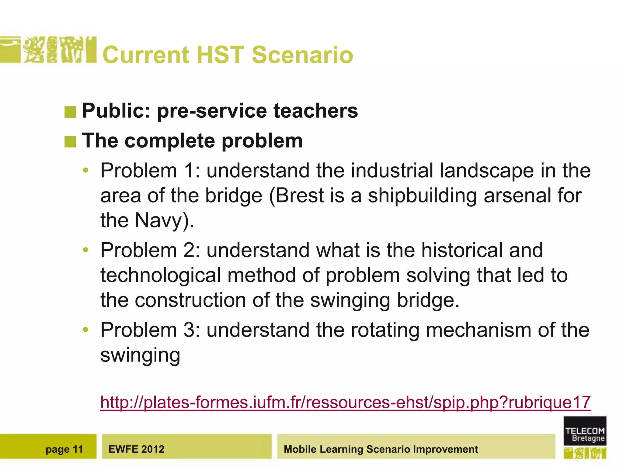 Current HST Scenario

    Public: pre-service teachers
    The complete problem
     • Problem 1: understand the industrial landscape in the
       area of the bridge (Brest is a shipbuilding arsenal for
       the Navy).
     • Problem 2: understand what is the historical and
       technological method of problem solving that led to
       the construction of the swinging bridge.
     • Problem 3: understand the rotating mechanism of the
       swinging

          http://plates-formes.iufm.fr/ressources-ehst/spip.php?rubrique17

page 11    EWFE 2012             Mobile Learning Scenario Improvement
 