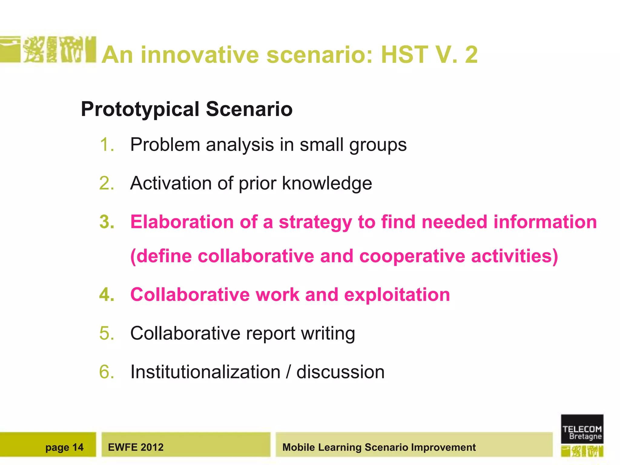 An innovative scenario: HST V. 2

      Prototypical Scenario
          1. Problem analysis in small groups

          2. Activation of prior knowledge

          3. Elaboration of a strategy to find needed information
              (define collaborative and cooperative activities)

          4. Collaborative work and exploitation

          5. Collaborative report writing

          6. Institutionalization / discussion


page 14    EWFE 2012             Mobile Learning Scenario Improvement
 