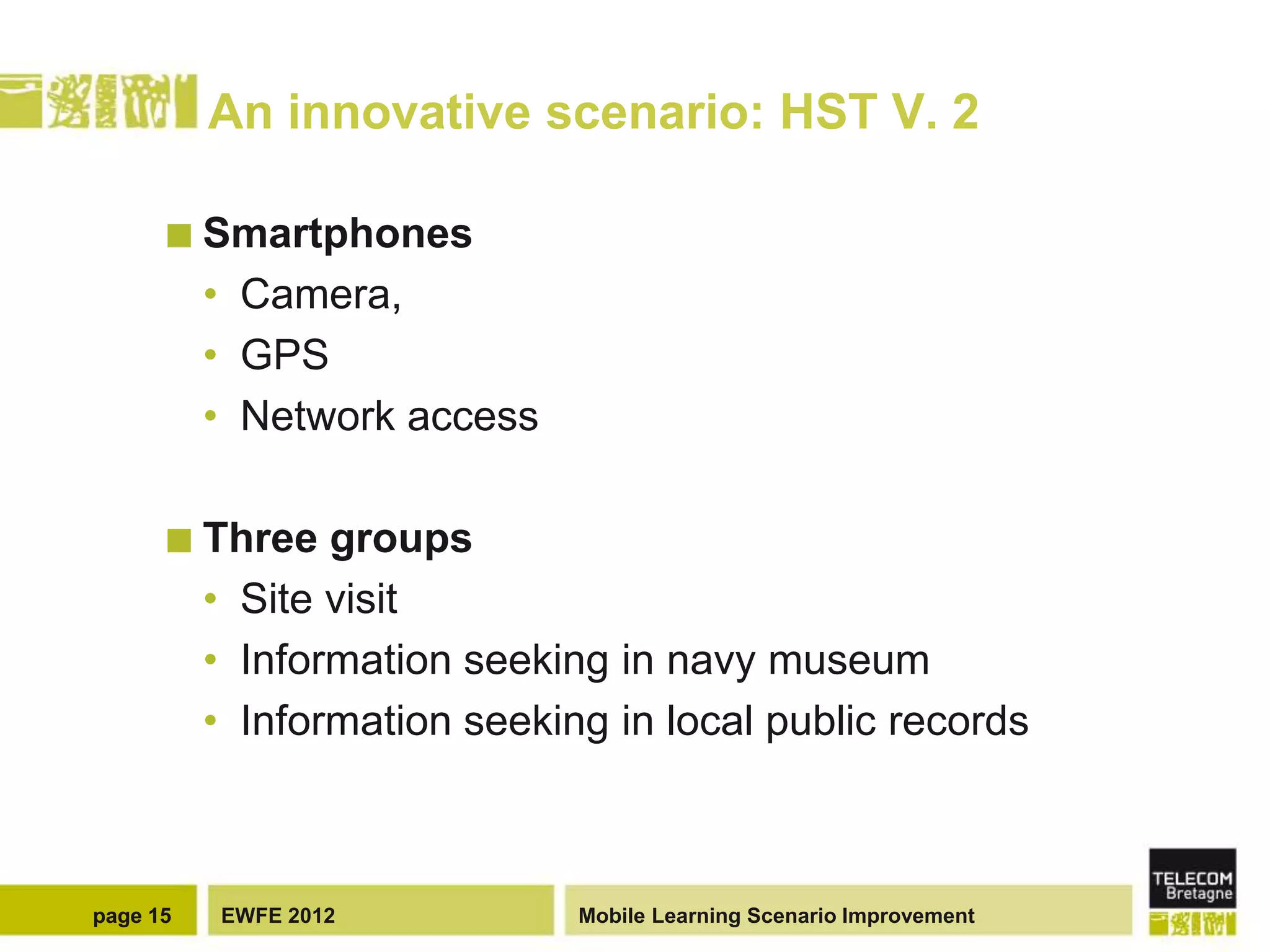 An innovative scenario: HST V. 2

       Smartphones
          • Camera,
          • GPS
          • Network access

       Three    groups
          • Site visit
          • Information seeking in navy museum
          • Information seeking in local public records



page 15   EWFE 2012           Mobile Learning Scenario Improvement
 