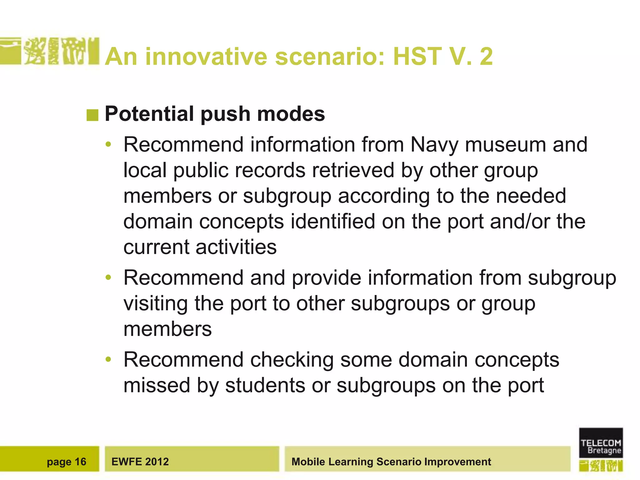 An innovative scenario: HST V. 2

       Potential     push modes
          • Recommend information from Navy museum and
            local public records retrieved by other group
            members or subgroup according to the needed
            domain concepts identified on the port and/or the
            current activities
          • Recommend and provide information from subgroup
            visiting the port to other subgroups or group
            members
          • Recommend checking some domain concepts
            missed by students or subgroups on the port


page 16   EWFE 2012         Mobile Learning Scenario Improvement
 