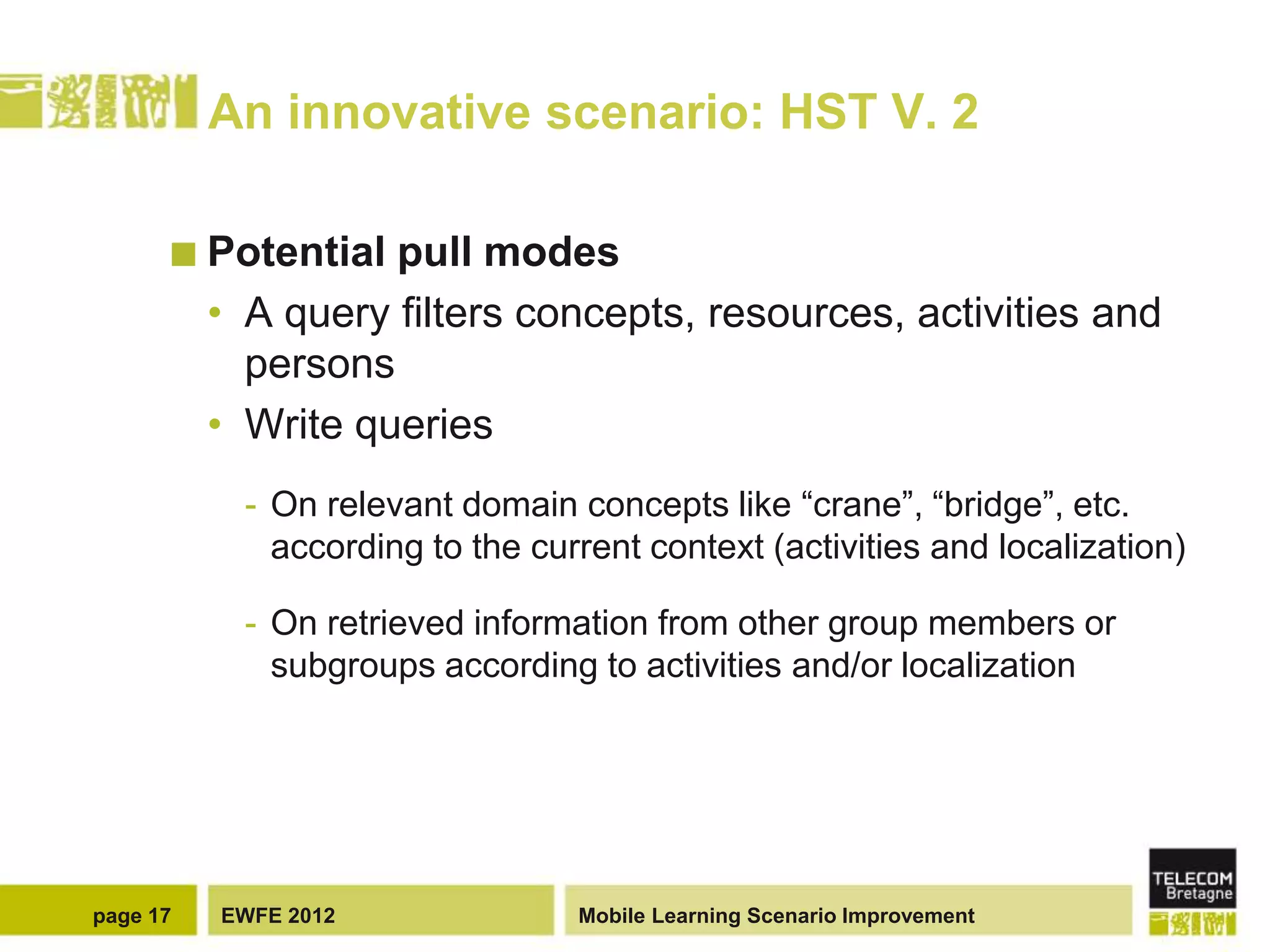 An innovative scenario: HST V. 2

       Potential   pull modes
          • A query filters concepts, resources, activities and
            persons
          • Write queries
            - On relevant domain concepts like “crane”, “bridge”, etc.
              according to the current context (activities and localization)

            - On retrieved information from other group members or
              subgroups according to activities and/or localization




page 17   EWFE 2012               Mobile Learning Scenario Improvement
 