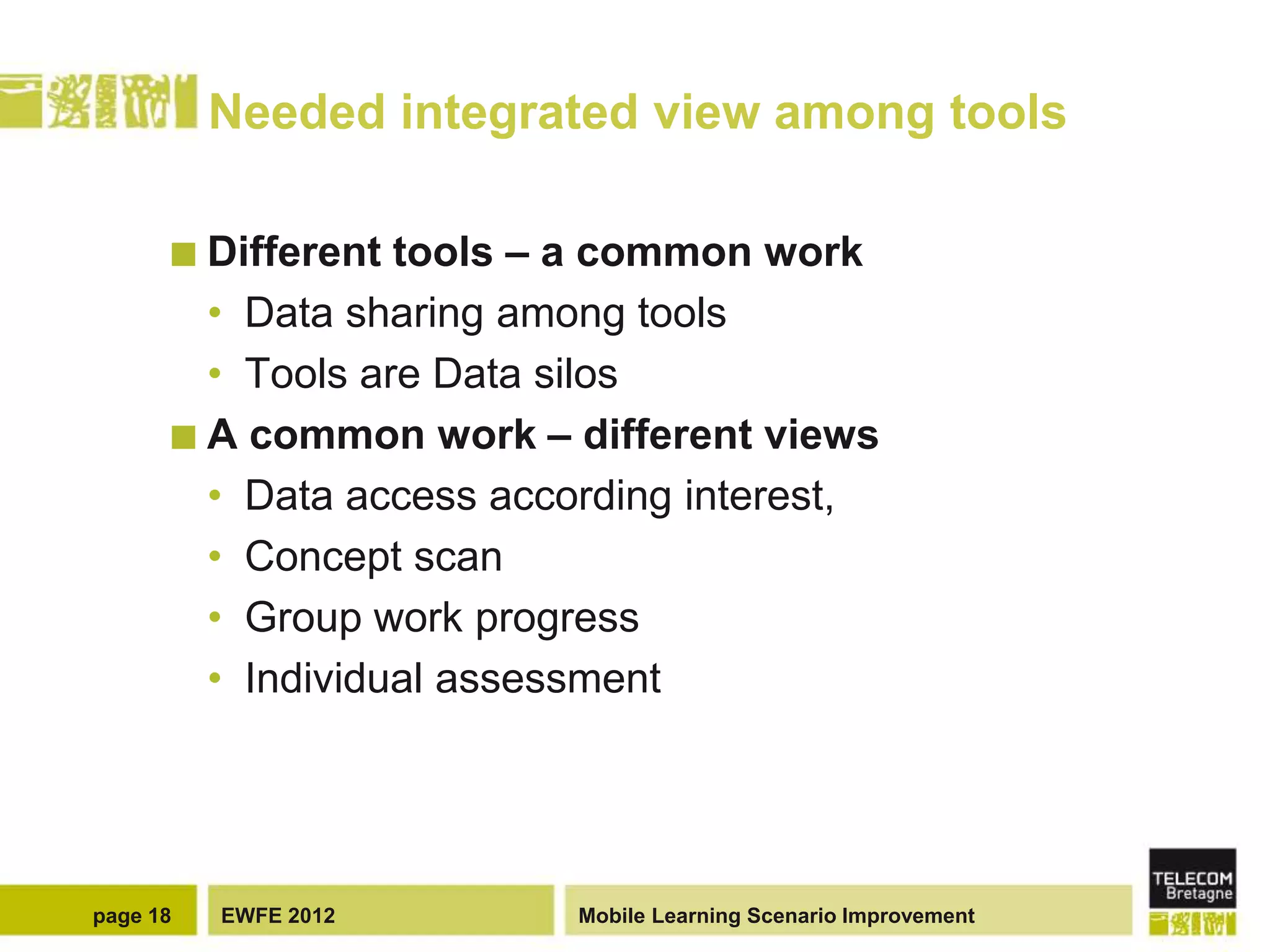 Needed integrated view among tools

       Different tools – a common work
        • Data sharing among tools
        • Tools are Data silos
       A common work – different views
        • Data access according interest,
        • Concept scan
        • Group work progress
        • Individual assessment




page 18   EWFE 2012       Mobile Learning Scenario Improvement
 