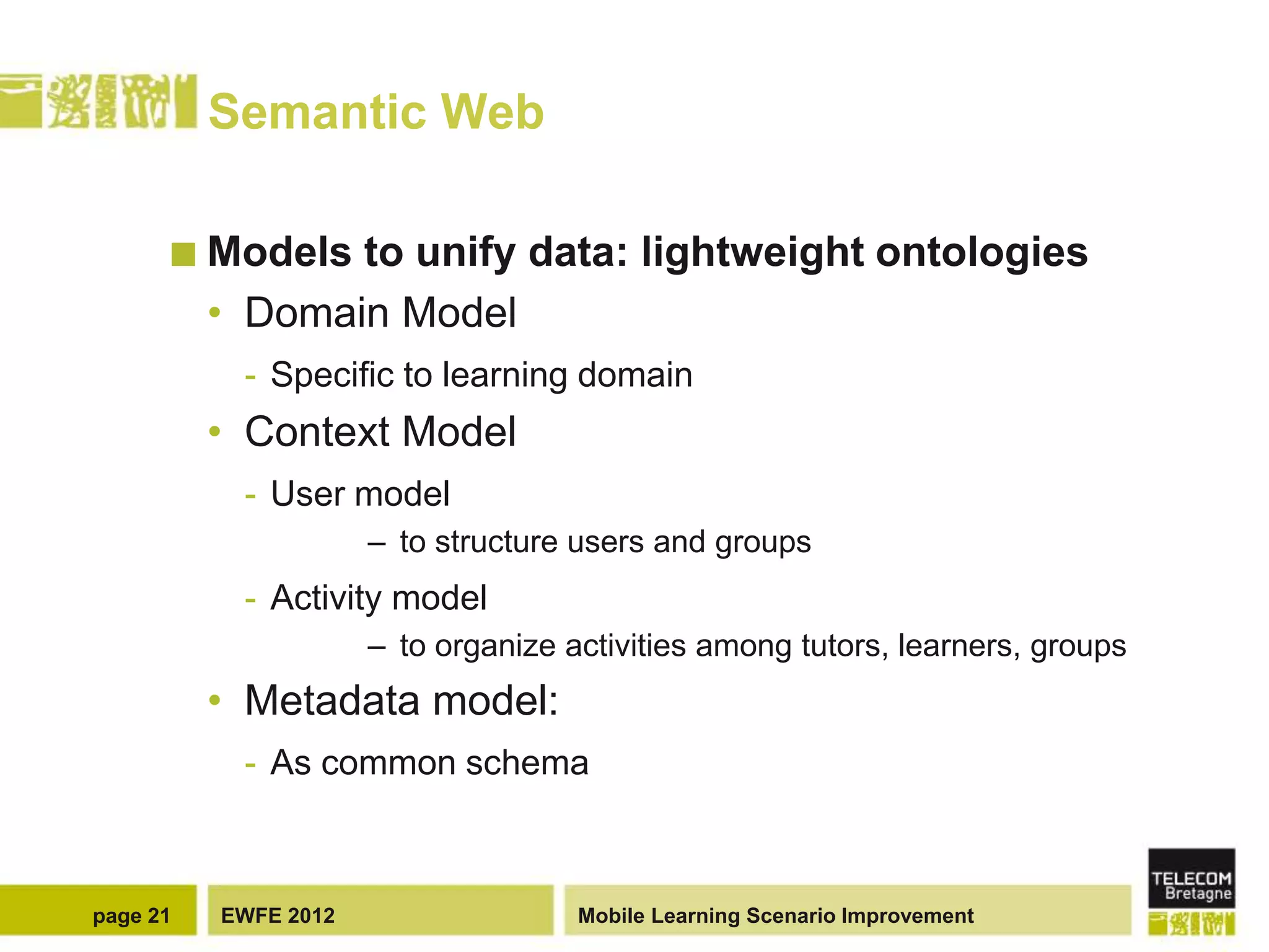 Semantic Web

       Models   to unify data: lightweight ontologies
          • Domain Model
           - Specific to learning domain
          • Context Model
           - User model
                      – to structure users and groups
           - Activity model
                      – to organize activities among tutors, learners, groups
          • Metadata model:
           - As common schema



page 21   EWFE 2012                  Mobile Learning Scenario Improvement
 