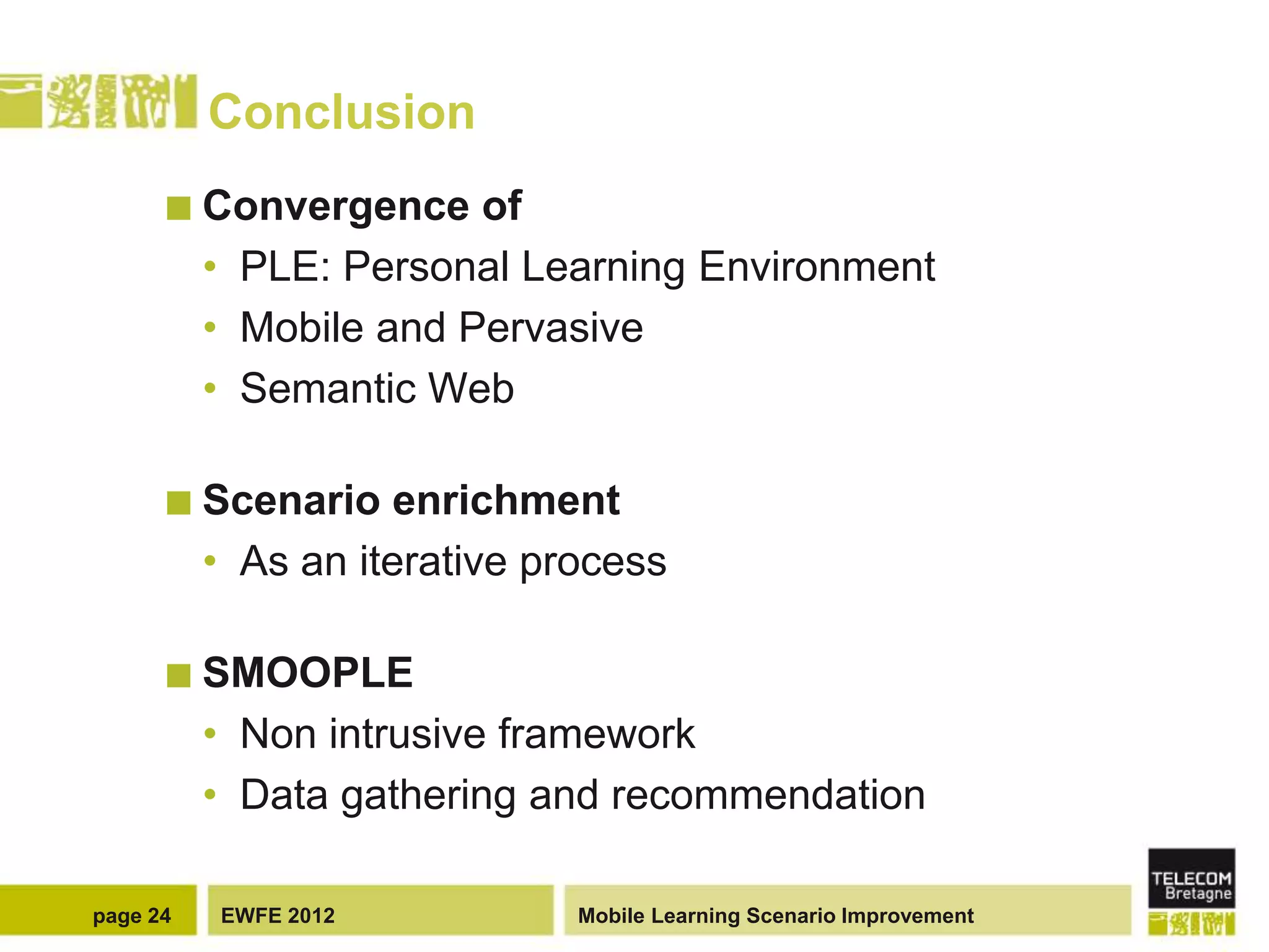 Conclusion
       Convergence     of
          • PLE: Personal Learning Environment
          • Mobile and Pervasive
          • Semantic Web

       Scenario     enrichment
          • As an iterative process

       SMOOPLE
          • Non intrusive framework
          • Data gathering and recommendation

page 24   EWFE 2012           Mobile Learning Scenario Improvement
 