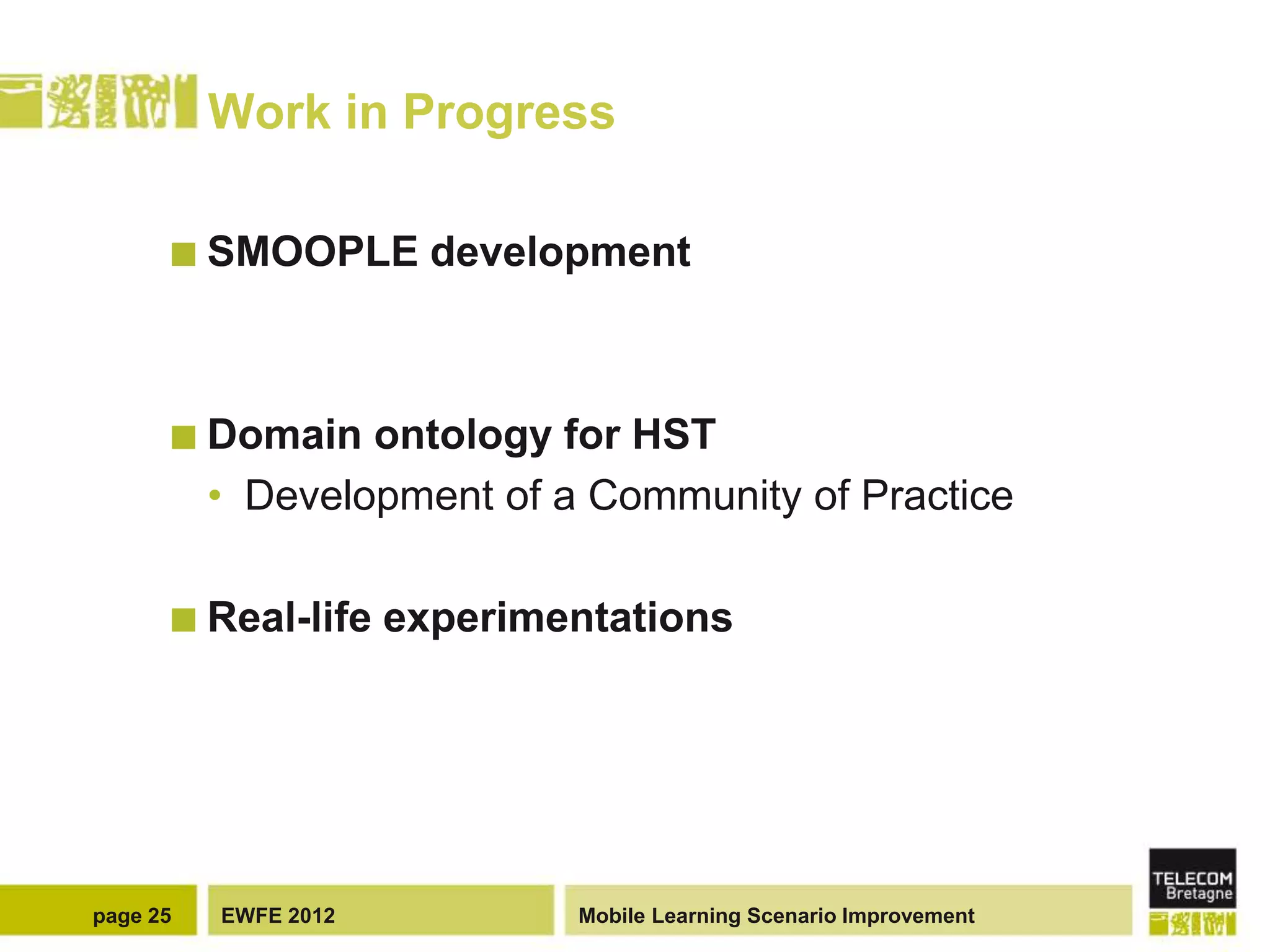 Work in Progress

       SMOOPLE         development



       Domain    ontology for HST
          • Development of a Community of Practice

       Real-life     experimentations




page 25   EWFE 2012           Mobile Learning Scenario Improvement
 