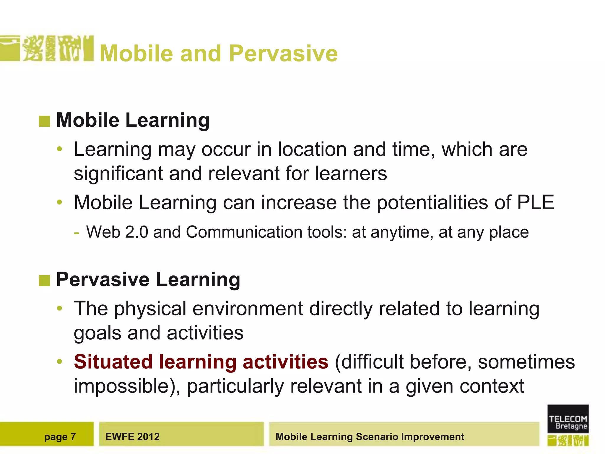 Mobile and Pervasive

 Mobile   Learning
  • Learning may occur in location and time, which are
    significant and relevant for learners
  • Mobile Learning can increase the potentialities of PLE
     - Web 2.0 and Communication tools: at anytime, at any place

 Pervasive  Learning
  • The physical environment directly related to learning
    goals and activities
  • Situated learning activities (difficult before, sometimes
    impossible), particularly relevant in a given context

page 7   EWFE 2012             Mobile Learning Scenario Improvement
 