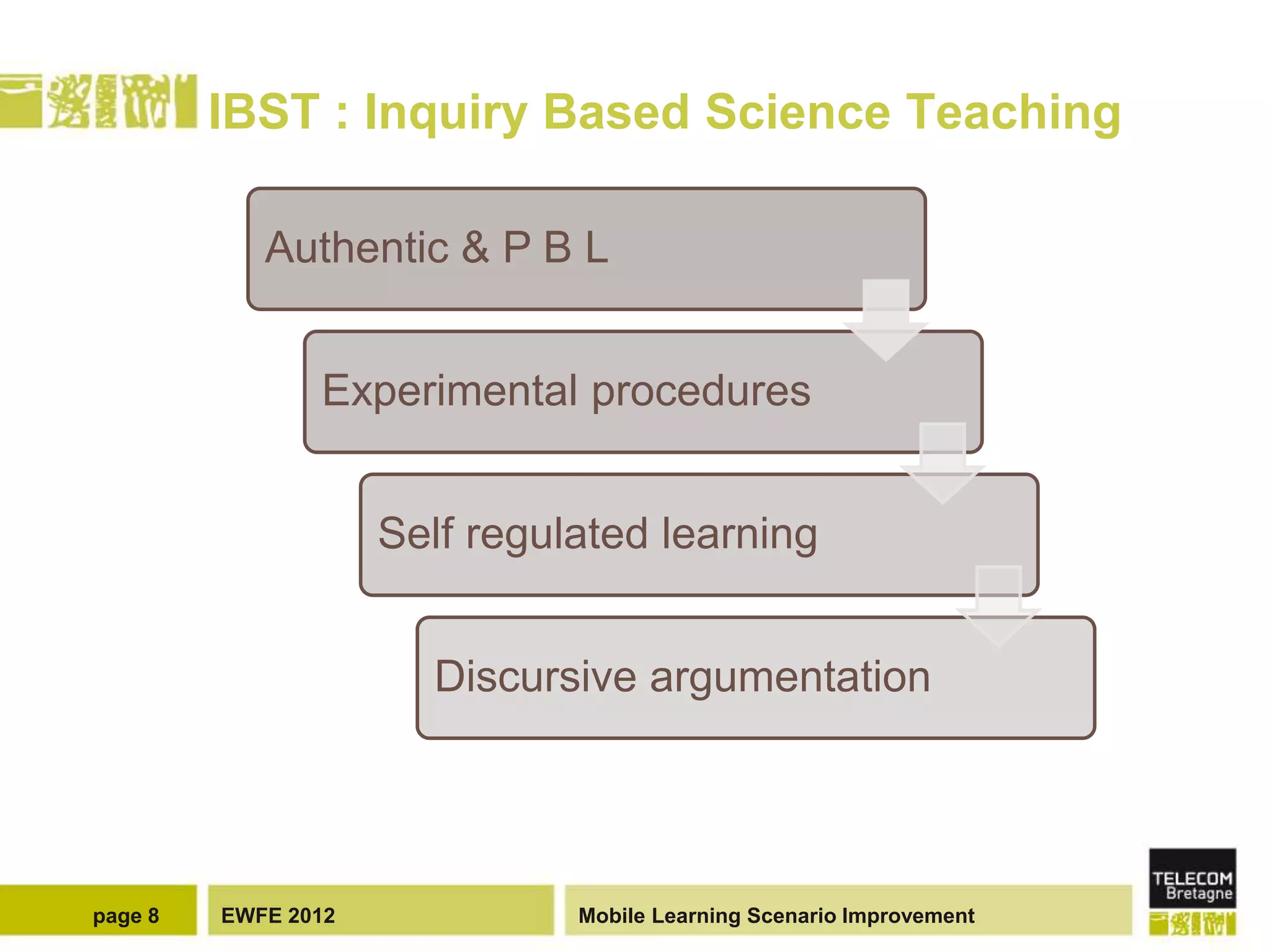 IBST : Inquiry Based Science Teaching

            Authentic & P B L


                Experimental procedures


                     Self regulated learning


                       Discursive argumentation




page 8   EWFE 2012             Mobile Learning Scenario Improvement
 