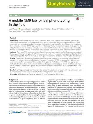 Musse et al. Plant Methods (2017) 13:53
DOI 10.1186/s13007-017-0203-5
RESEARCH
A mobile NMR lab for leaf phenotyping
in the field
Maja Musse1,2*
, Laurent Leport2,3
, Mireille Cambert1,2
, William Debrandt1,2,3
, Clément Sorin1,2,3
,
Alain Bouchereau2,3
and François Mariette1,2
Abstract
Background: Low field NMR has been used to investigate water status in various plant tissues. In plants grown
in controlled conditions, the method was shown to be able to monitor leaf development as it could detect slight
variations in senescence associated with structural modifications in leaf tissues. The aim of the present study was to
demonstrate the potential of NMR to provide robust indicators of the leaf development stage in plants grown in the
field, where leaves may develop less evenly due to environmental fluctuations. The study was largely motivated by
the need to extend phenotyping investigations from laboratory experiments to plants in their natural environment.
Methods: The mobile NMR laboratory was developed, enabling characterization of oilseed rape leaves throughout
the canopy without uprooting the plant. The measurements made on the leaves of plants grown and analyzed in the
field were compared to the measurements on plants grown in controlled conditions and analyzed in the laboratory.
Results: The approach demonstrated the potential of the method to assess the physiological status of leaves of
plants in their natural environment. Comparing changes in the patterns of NMR signal evolution in plants grown
under well-controlled laboratory conditions and in plants grown in the field shows that NMR is an appropriate
method to detect structural modifications in leaf tissues during senescence progress despite plant heterogeneity in
natural conditions. Moreover, the specific effects of the environmental factors on the structural modifications were
revealed.
Conclusion: The present study is an important step toward the selection of genotypes with high tolerance to water
or nitrogen depletion that will be enabled by further field applications of the method.
Keywords: NMR relaxometry, Transverse relaxation (T2), Leaf senescence, Oilseed rape
© The Author(s) 2017. This article is distributed under the terms of the Creative Commons Attribution 4.0 International License
(http://creativecommons.org/licenses/by/4.0/), which permits unrestricted use, distribution, and reproduction in any medium,
provided you give appropriate credit to the original author(s) and the source, provide a link to the Creative Commons license,
and indicate if changes were made. The Creative Commons Public Domain Dedication waiver (http://creativecommons.org/
publicdomain/zero/1.0/) applies to the data made available in this article, unless otherwise stated.
Background
In the context of the increasing world population and the
move towards more sustainable development, there is a
need to increase agricultural productivity and to reduce
the ecological footprint of plant production. To achieve
these aims, genotypes need to be selected that can better
adapt to environmental stresses using water and nutri-
ents applied to the soil more efficiently, so plants can
be grown with limited inputs. Large-scale phenotyping
has been developed to assist such selection, as it allows
characterization of plant adaptative traits in different
agricultural systems. Studies have been conducted on a
large number of plants with, for example, bulk methods
of canopy spectral reflectance and absorbance [1]. On the
other hand, to better understand plant functioning and
adaptation to environmental changes, fine analyses have
been conducted at organ and individual plant scales in a
strictly controlled environment [2].
Plant response to the environment may differ in con-
trolled and field conditions because of soil-climate and
canopy architecture variability [3]. There is therefore a
need to establish a link between measurements made in
controlled conditions and field data. Currently, the trend
is the development of new tools for fine phenotyping
in the natural environment of the plant combined with
large scale bulk methods. For example, non-destructive
Open Access
Plant Methods
*Correspondence: maja.musse@irstea.fr
1
IRSTEA, OPAALE, 17, avenue de Cucillé, 35044 Rennes Cedex, France
Full list of author information is available at the end of the article
 