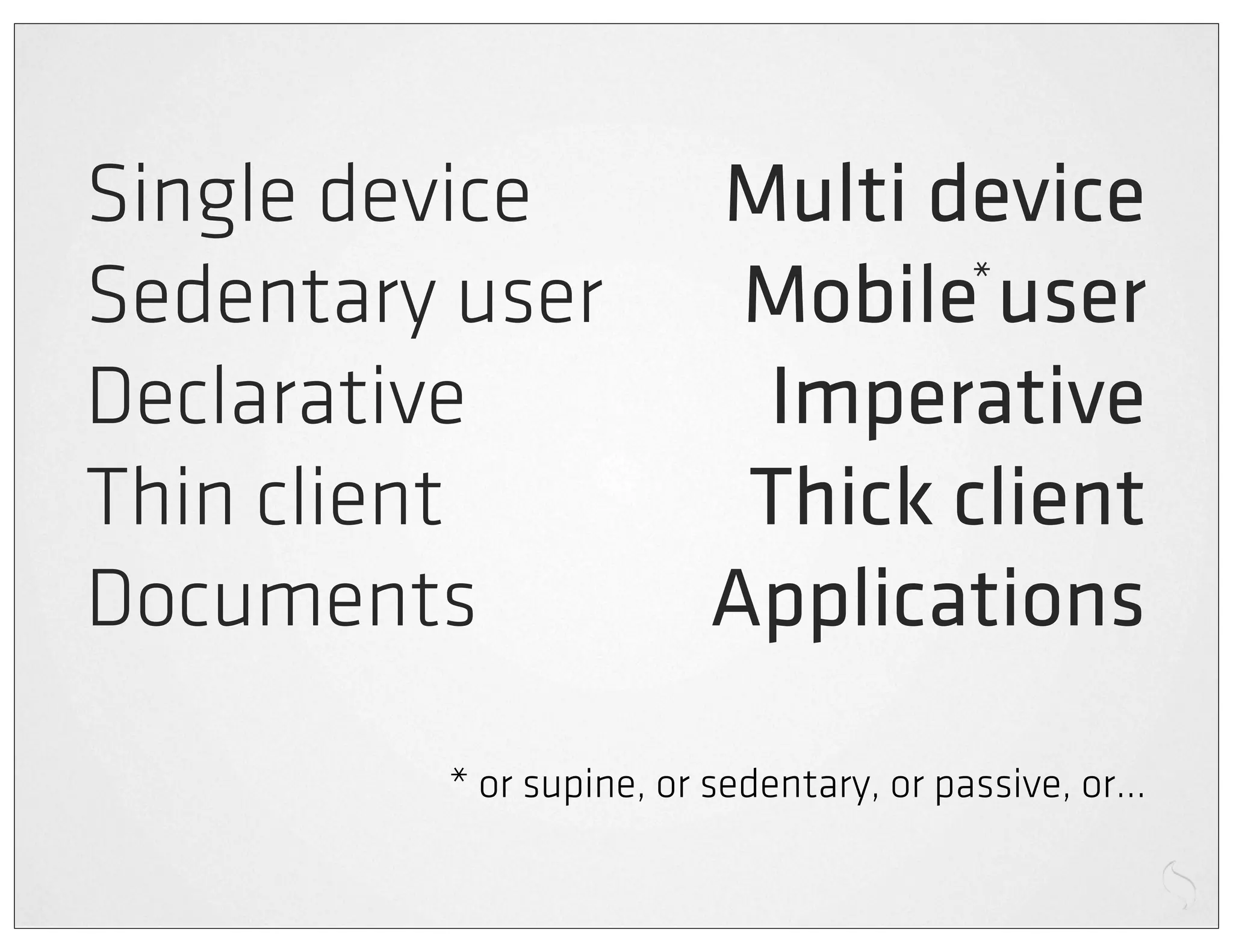 Single device            Multi device
Sedentary user            Mobile user
                                 *


Declarative               Imperative
Thin client               Thick client
Documents                Applications

         * or supine, or sedentary, or passive, or...
 