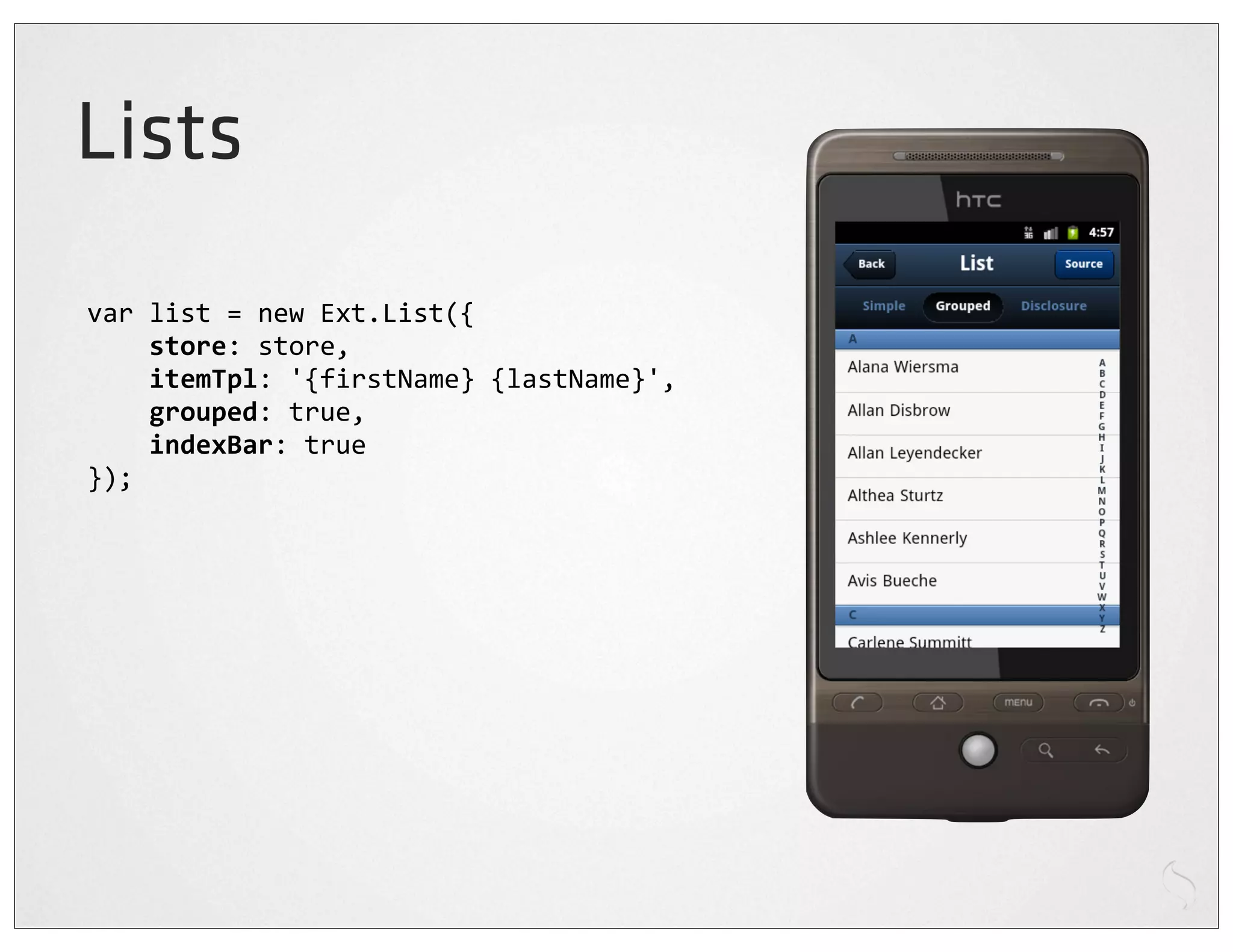 Lists
var	
  list	
  =	
  new	
  Ext.List({
	
  	
  	
  	
  store:	
  store,
	
  	
  	
  	
  itemTpl:	
  '{firstName}	
  {lastName}',
	
  	
  	
  	
  grouped:	
  true,
	
  	
  	
  	
  indexBar:	
  true
});
 
