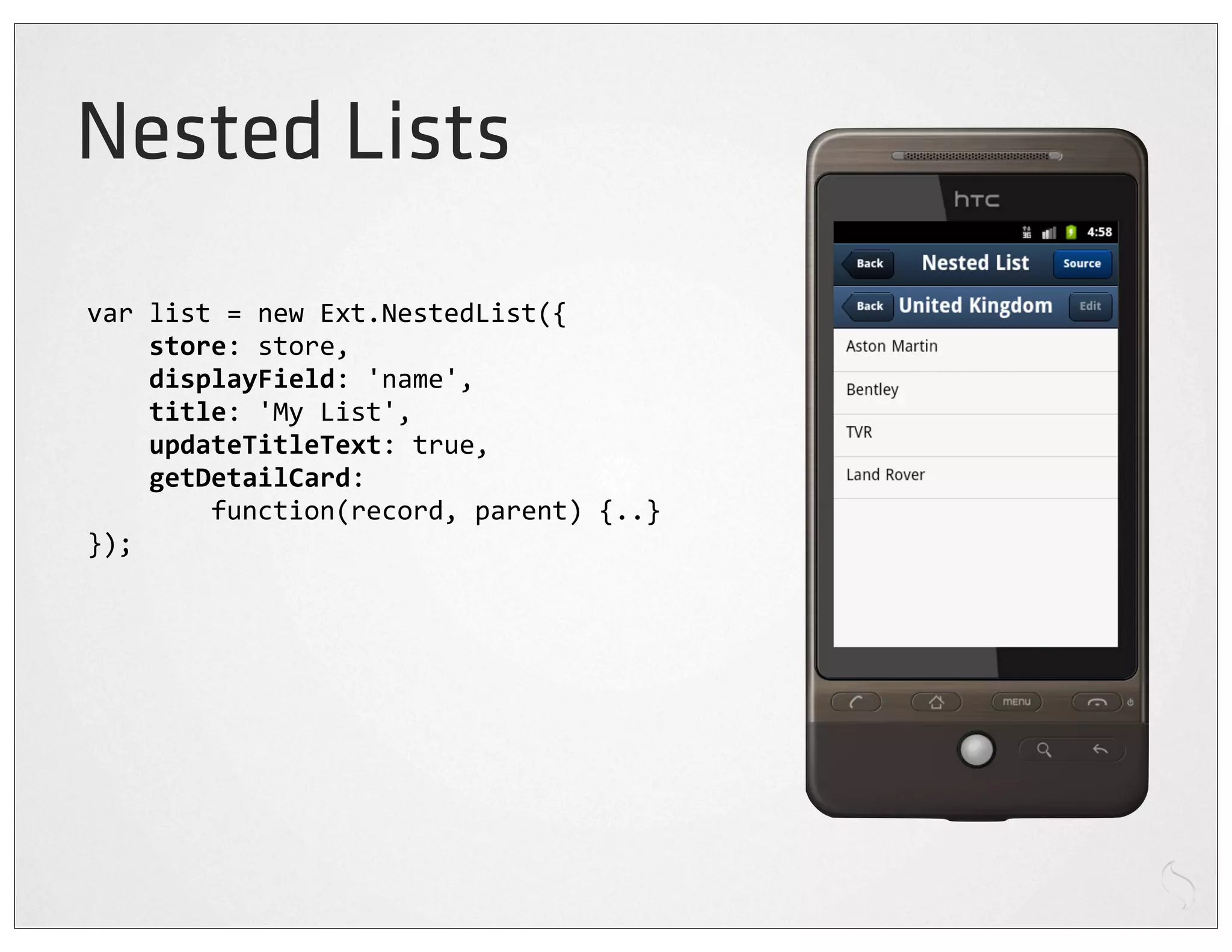 Nested Lists
var	
  list	
  =	
  new	
  Ext.NestedList({
	
  	
  	
  	
  store:	
  store,
	
  	
  	
  	
  displayField:	
  'name',
	
  	
  	
  	
  title:	
  'My	
  List',
	
  	
  	
  	
  updateTitleText:	
  true,
	
  	
  	
  	
  getDetailCard:
	
  	
  	
  	
  	
  	
  	
  	
  function(record,	
  parent)	
  {..}
});
 