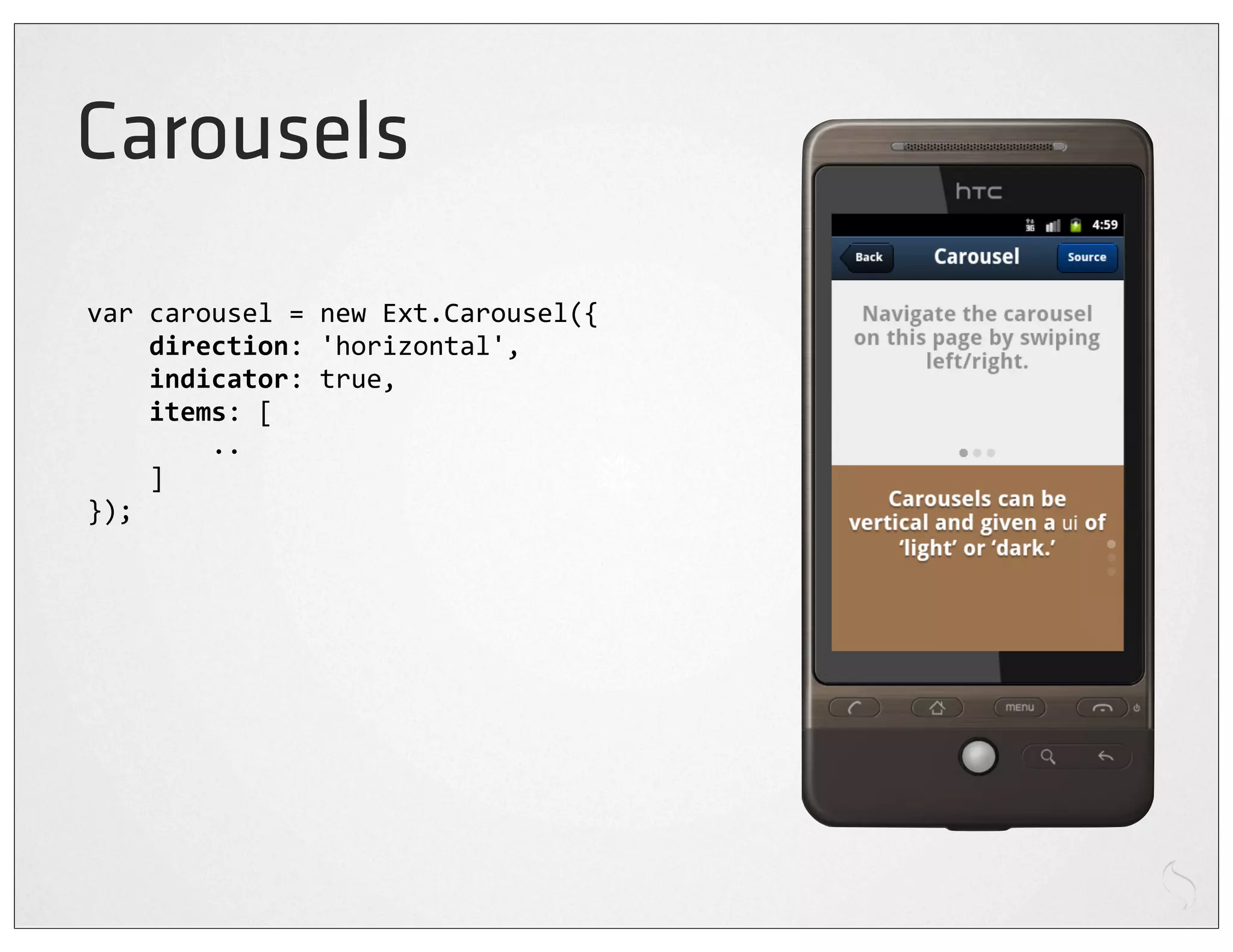 Carousels
var	
  carousel	
  =	
  new	
  Ext.Carousel({
	
  	
  	
  	
  direction:	
  'horizontal',
	
  	
  	
  	
  indicator:	
  true,
	
  	
  	
  	
  items:	
  [
	
  	
  	
  	
  	
  	
  	
  	
  ..
	
  	
  	
  	
  ]
});
 