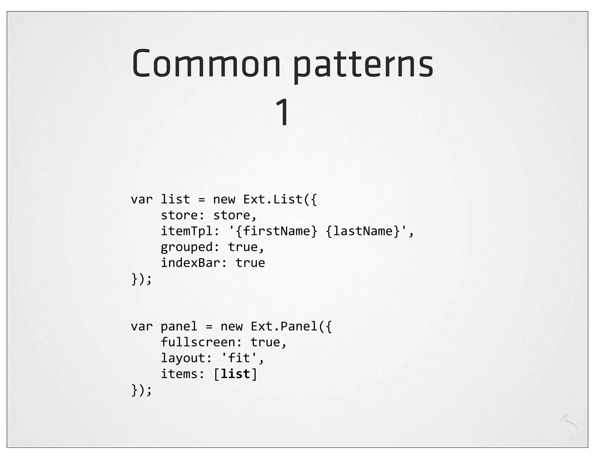 Common patterns
      1
var	
  list	
  =	
  new	
  Ext.List({
	
  	
  	
  	
  store:	
  store,
	
  	
  	
  	
  itemTpl:	
  '{firstName}	
  {lastName}',
	
  	
  	
  	
  grouped:	
  true,
	
  	
  	
  	
  indexBar:	
  true
});


var	
  panel	
  =	
  new	
  Ext.Panel({
	
  	
  	
  	
  fullscreen:	
  true,
	
  	
  	
  	
  layout:	
  'fit',
	
  	
  	
  	
  items:	
  [list]
});
 