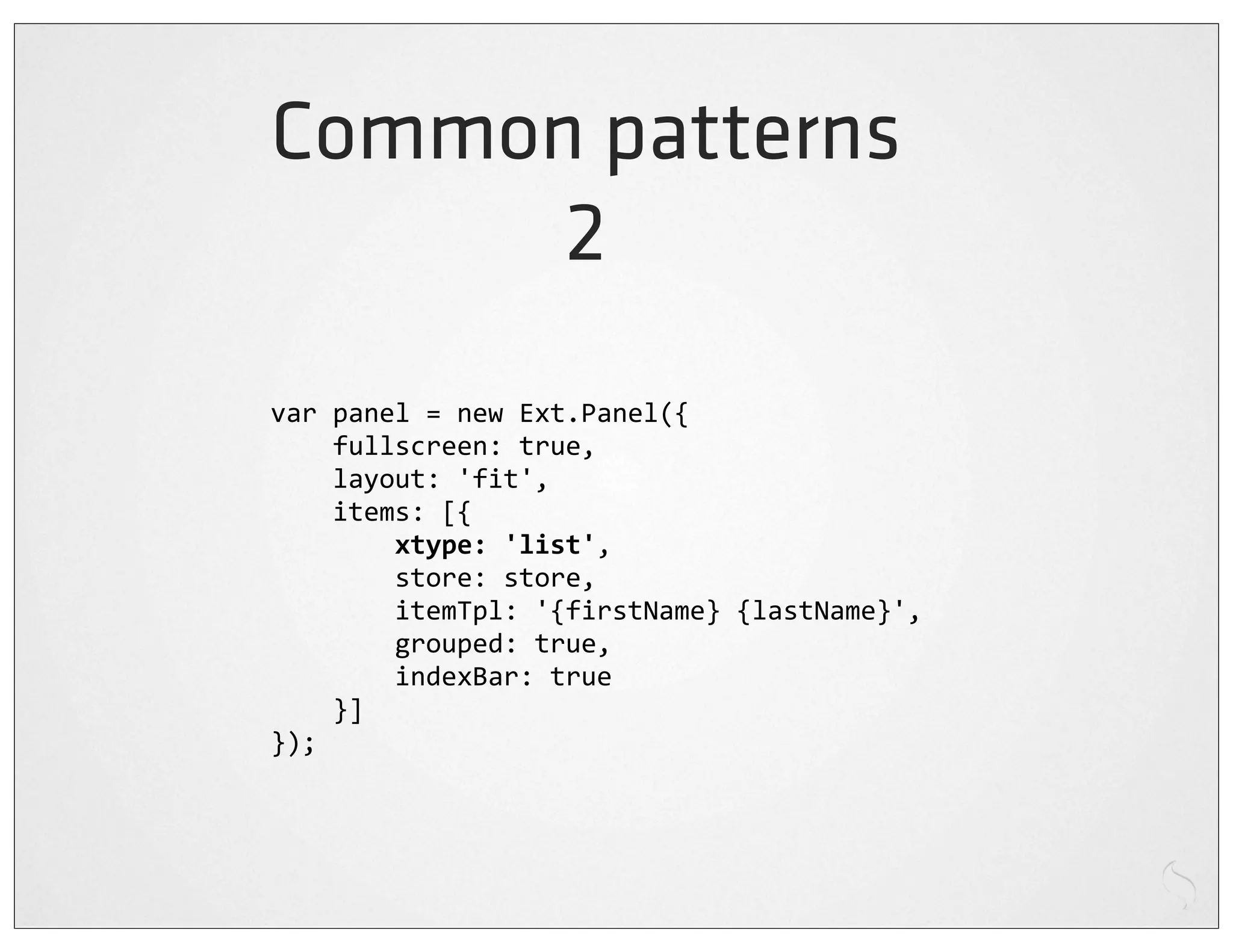 Common patterns
      2
var	
  panel	
  =	
  new	
  Ext.Panel({
	
  	
  	
  	
  fullscreen:	
  true,
	
  	
  	
  	
  layout:	
  'fit',
	
  	
  	
  	
  items:	
  [{
	
  	
  	
  	
  	
  	
  	
  	
  xtype:	
  'list',
	
  	
  	
  	
  	
  	
  	
  	
  store:	
  store,
	
  	
  	
  	
  	
  	
  	
  	
  itemTpl:	
  '{firstName}	
  {lastName}',
	
  	
  	
  	
  	
  	
  	
  	
  grouped:	
  true,
	
  	
  	
  	
  	
  	
  	
  	
  indexBar:	
  true
	
  	
  	
  	
  }]
});
 