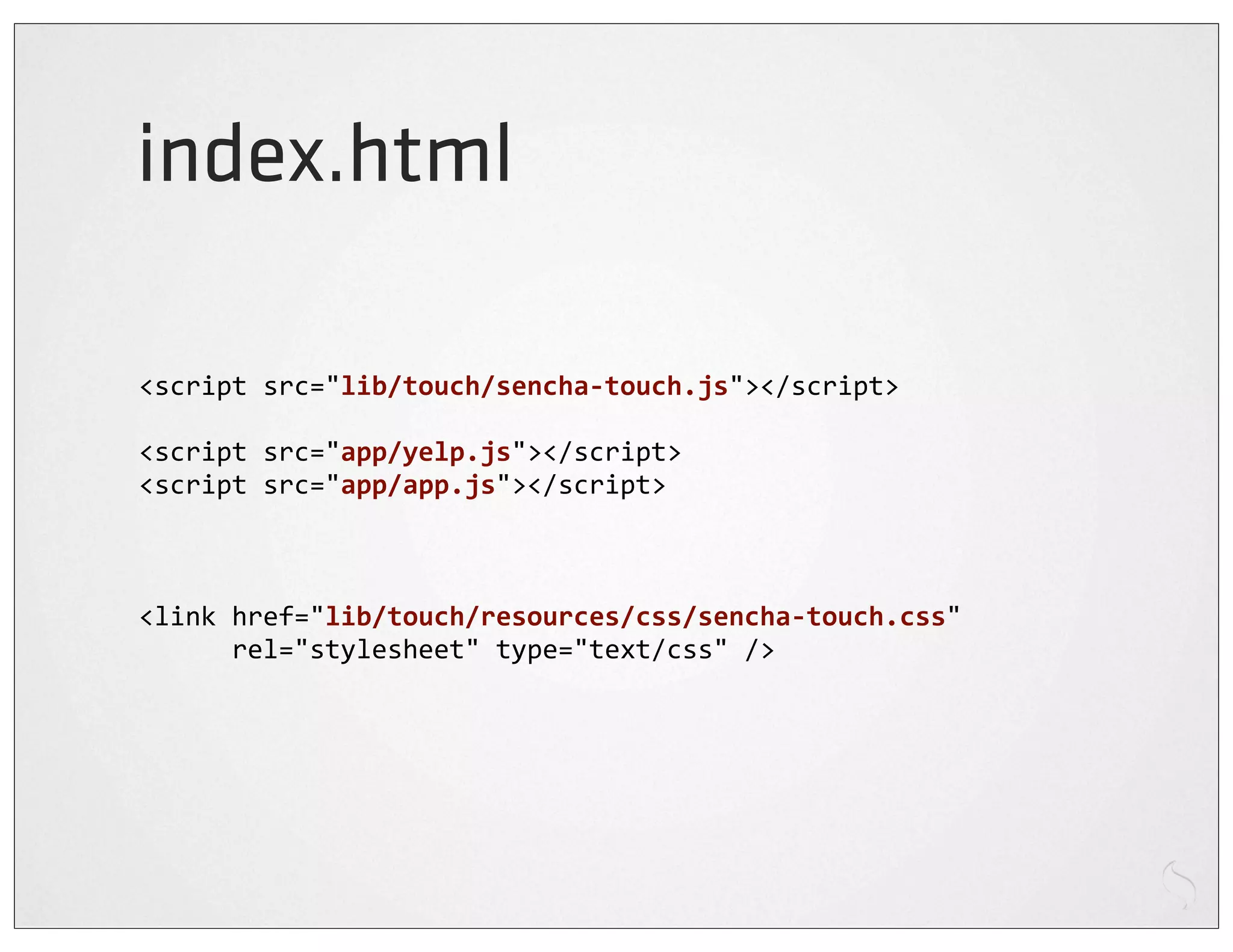 index.html

<script	
  src="lib/touch/sencha-­‐touch.js"></script>

<script	
  src="app/yelp.js"></script>
<script	
  src="app/app.js"></script>



<link	
  href="lib/touch/resources/css/sencha-­‐touch.css"	
  
	
  	
  	
  	
  	
  	
  rel="stylesheet"	
  type="text/css"	
  />
 