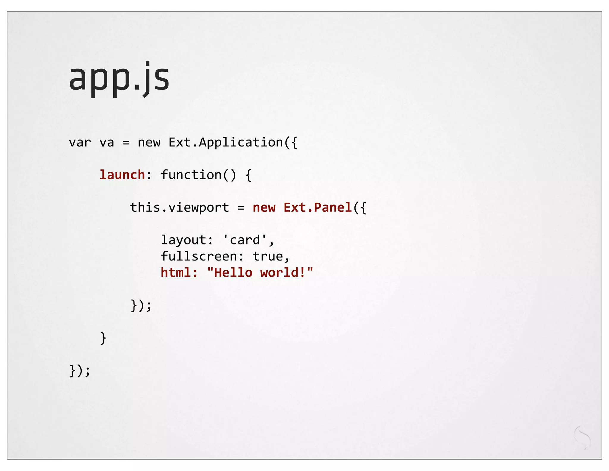 app.js
var	
  va	
  =	
  new	
  Ext.Application({

	
  	
  	
  	
  launch:	
  function()	
  {

	
  	
  	
  	
  	
  	
  	
  	
  this.viewport	
  =	
  new	
  Ext.Panel({

	
  	
  	
  	
  	
  	
  	
  	
  	
  	
  	
  	
  layout:	
  'card',
	
  	
  	
  	
  	
  	
  	
  	
  	
  	
  	
  	
  fullscreen:	
  true,
	
  	
  	
  	
  	
  	
  	
  	
  	
  	
  	
  	
  html:	
  "Hello	
  world!"
	
  	
  	
  	
  
	
  	
  	
  	
  	
  	
  	
  	
  });

	
  	
  	
  	
  }

});
 