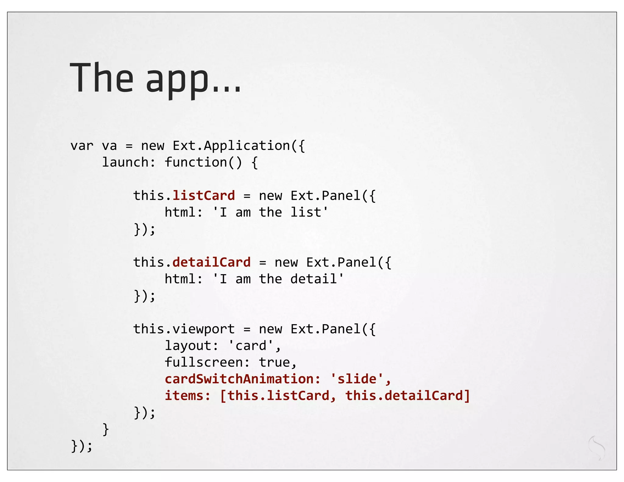 The app...
var	
  va	
  =	
  new	
  Ext.Application({
	
  	
  	
  	
  launch:	
  function()	
  {

	
  	
  	
  	
  	
  	
  	
  	
  this.listCard	
  =	
  new	
  Ext.Panel({
	
  	
  	
  	
  	
  	
  	
  	
  	
  	
  	
  	
  html:	
  'I	
  am	
  the	
  list'
	
  	
  	
  	
  	
  	
  	
  	
  });

	
  	
  	
  	
  	
  	
  	
  	
  this.detailCard	
  =	
  new	
  Ext.Panel({
	
  	
  	
  	
  	
  	
  	
  	
  	
  	
  	
  	
  html:	
  'I	
  am	
  the	
  detail'
	
  	
  	
  	
  	
  	
  	
  	
  });

	
  	
  	
  	
  	
  	
  	
  	
  this.viewport	
  =	
  new	
  Ext.Panel({
	
  	
  	
  	
  	
  	
  	
  	
  	
  	
  	
  	
  layout:	
  'card',
	
  	
  	
  	
  	
  	
  	
  	
  	
  	
  	
  	
  fullscreen:	
  true,
	
  	
  	
  	
  	
  	
  	
  	
  	
  	
  	
  	
  cardSwitchAnimation:	
  'slide',
	
  	
  	
  	
  	
  	
  	
  	
  	
  	
  	
  	
  items:	
  [this.listCard,	
  this.detailCard]
	
  	
  	
  	
  	
  	
  	
  	
  });
	
  	
  	
  	
  }
});
 