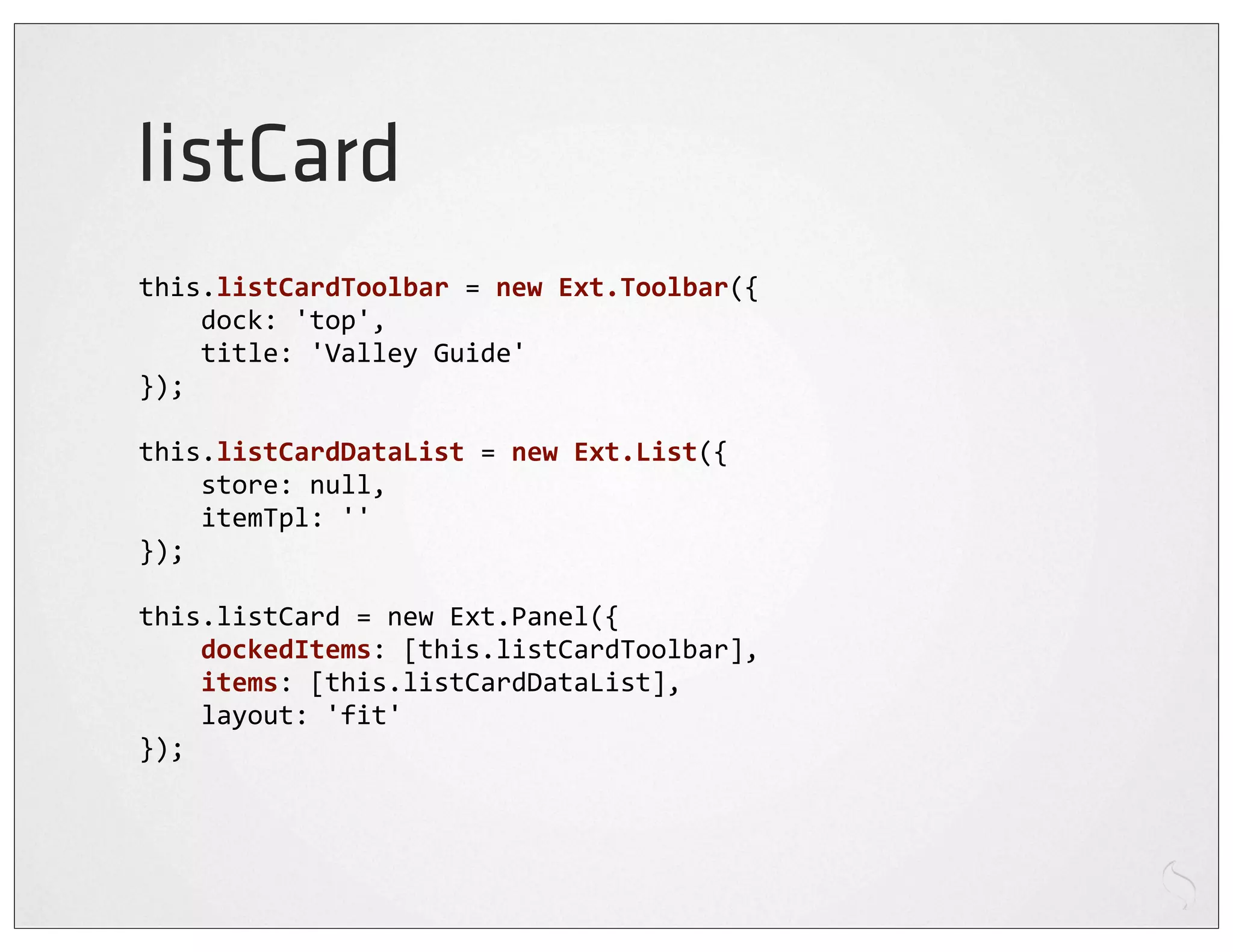 listCard
this.listCardToolbar	
  =	
  new	
  Ext.Toolbar({
	
  	
  	
  	
  dock:	
  'top',
	
  	
  	
  	
  title:	
  'Valley	
  Guide'
});

this.listCardDataList	
  =	
  new	
  Ext.List({
	
  	
  	
  	
  store:	
  null,
	
  	
  	
  	
  itemTpl:	
  ''
});

this.listCard	
  =	
  new	
  Ext.Panel({
	
  	
  	
  	
  dockedItems:	
  [this.listCardToolbar],
	
  	
  	
  	
  items:	
  [this.listCardDataList],
	
  	
  	
  	
  layout:	
  'fit'
});
 
