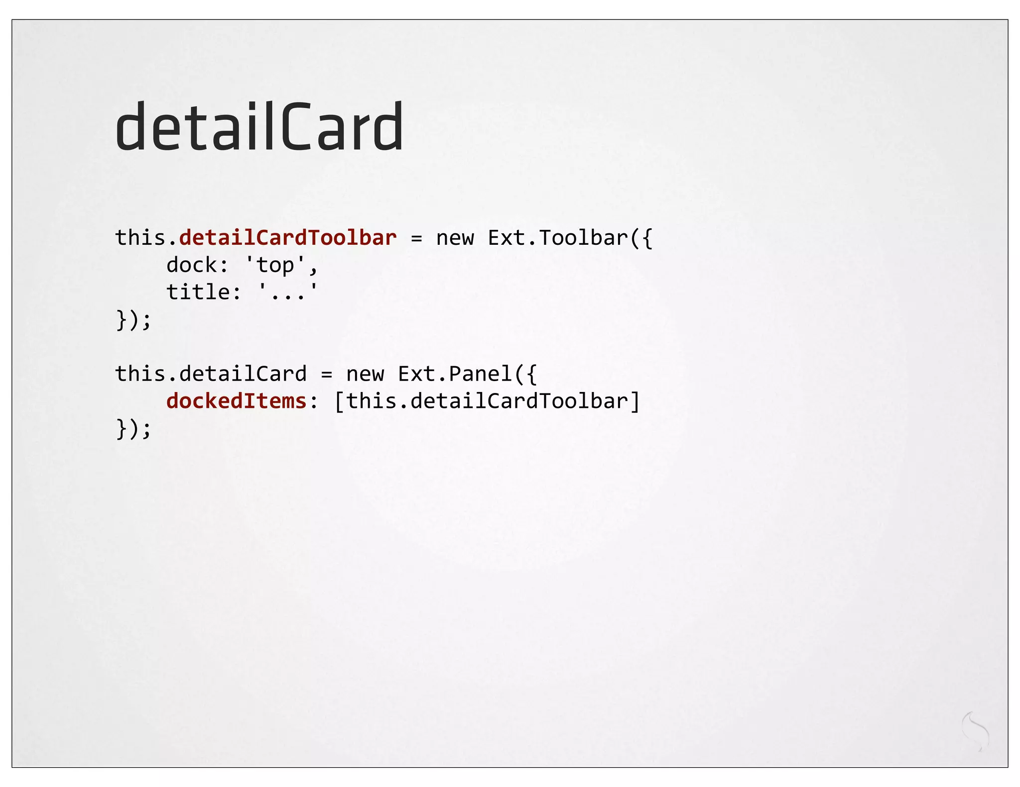 detailCard
this.detailCardToolbar	
  =	
  new	
  Ext.Toolbar({
	
  	
  	
  	
  dock:	
  'top',
	
  	
  	
  	
  title:	
  '...'
});

this.detailCard	
  =	
  new	
  Ext.Panel({
	
  	
  	
  	
  dockedItems:	
  [this.detailCardToolbar]
});
 