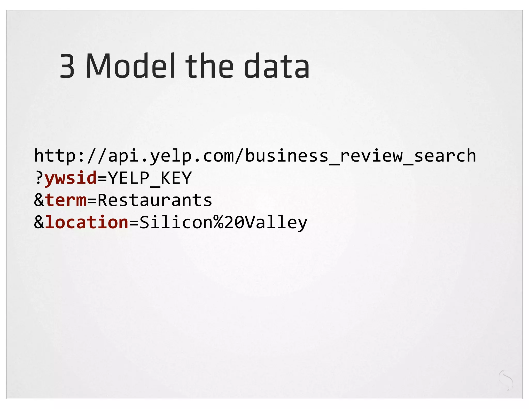 3 Model the data

http://api.yelp.com/business_review_search
?ywsid=YELP_KEY
&term=Restaurants
&location=Silicon%20Valley
 