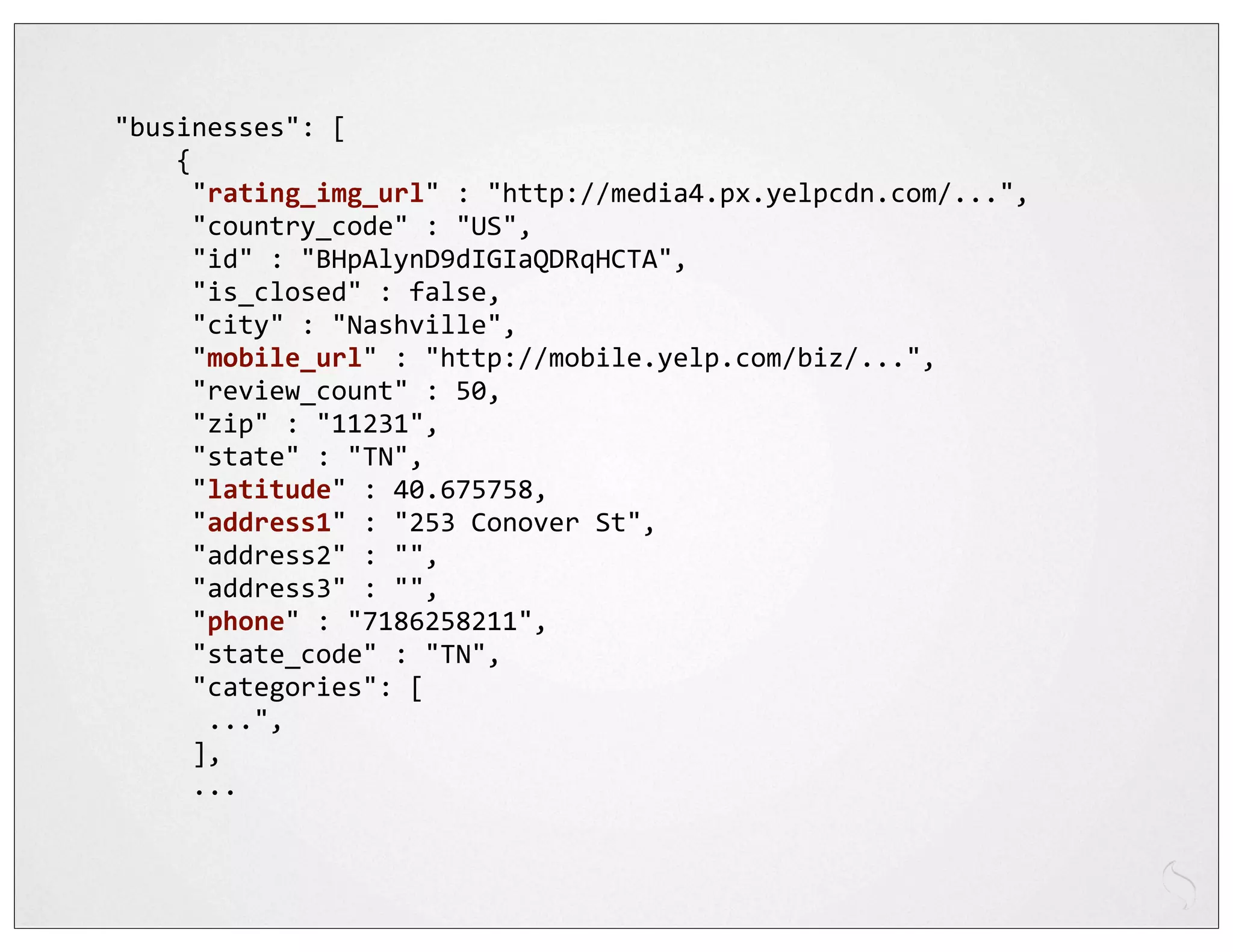 "businesses":	
  [
	
  	
  	
  	
  {
	
  	
  	
  	
  	
  "rating_img_url"	
  :	
  "http://media4.px.yelpcdn.com/...",
	
  	
  	
  	
  	
  "country_code"	
  :	
  "US",
	
  	
  	
  	
  	
  "id"	
  :	
  "BHpAlynD9dIGIaQDRqHCTA",
	
  	
  	
  	
  	
  "is_closed"	
  :	
  false,
	
  	
  	
  	
  	
  "city"	
  :	
  "Nashville",
	
  	
  	
  	
  	
  "mobile_url"	
  :	
  "http://mobile.yelp.com/biz/...",
	
  	
  	
  	
  	
  "review_count"	
  :	
  50,
	
  	
  	
  	
  	
  "zip"	
  :	
  "11231",
	
  	
  	
  	
  	
  "state"	
  :	
  "TN",
	
  	
  	
  	
  	
  "latitude"	
  :	
  40.675758,
	
  	
  	
  	
  	
  "address1"	
  :	
  "253	
  Conover	
  St",
	
  	
  	
  	
  	
  "address2"	
  :	
  "",
	
  	
  	
  	
  	
  "address3"	
  :	
  "",
	
  	
  	
  	
  	
  "phone"	
  :	
  "7186258211",
	
  	
  	
  	
  	
  "state_code"	
  :	
  "TN",
	
  	
  	
  	
  	
  "categories":	
  [
	
  	
  	
  	
  	
  	
  ...",
	
  	
  	
  	
  	
  ],
	
  	
  	
  	
  	
  ...
 