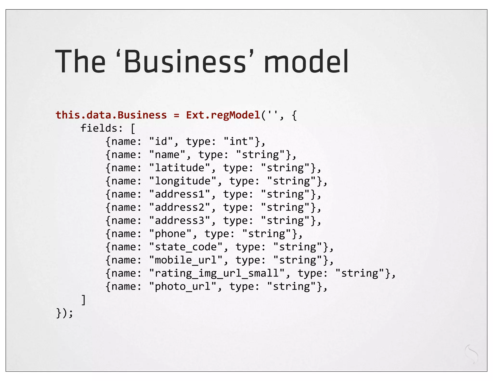 The ‘Business’ model
this.data.Business	
  =	
  Ext.regModel('',	
  {
	
  	
  	
  	
  fields:	
  [
	
  	
  	
  	
  	
  	
  	
  	
  {name:	
  "id",	
  type:	
  "int"},
	
  	
  	
  	
  	
  	
  	
  	
  {name:	
  "name",	
  type:	
  "string"},
	
  	
  	
  	
  	
  	
  	
  	
  {name:	
  "latitude",	
  type:	
  "string"},
	
  	
  	
  	
  	
  	
  	
  	
  {name:	
  "longitude",	
  type:	
  "string"},
	
  	
  	
  	
  	
  	
  	
  	
  {name:	
  "address1",	
  type:	
  "string"},
	
  	
  	
  	
  	
  	
  	
  	
  {name:	
  "address2",	
  type:	
  "string"},
	
  	
  	
  	
  	
  	
  	
  	
  {name:	
  "address3",	
  type:	
  "string"},
	
  	
  	
  	
  	
  	
  	
  	
  {name:	
  "phone",	
  type:	
  "string"},
	
  	
  	
  	
  	
  	
  	
  	
  {name:	
  "state_code",	
  type:	
  "string"},
	
  	
  	
  	
  	
  	
  	
  	
  {name:	
  "mobile_url",	
  type:	
  "string"},
	
  	
  	
  	
  	
  	
  	
  	
  {name:	
  "rating_img_url_small",	
  type:	
  "string"},
	
  	
  	
  	
  	
  	
  	
  	
  {name:	
  "photo_url",	
  type:	
  "string"},
	
  	
  	
  	
  ]
});
 