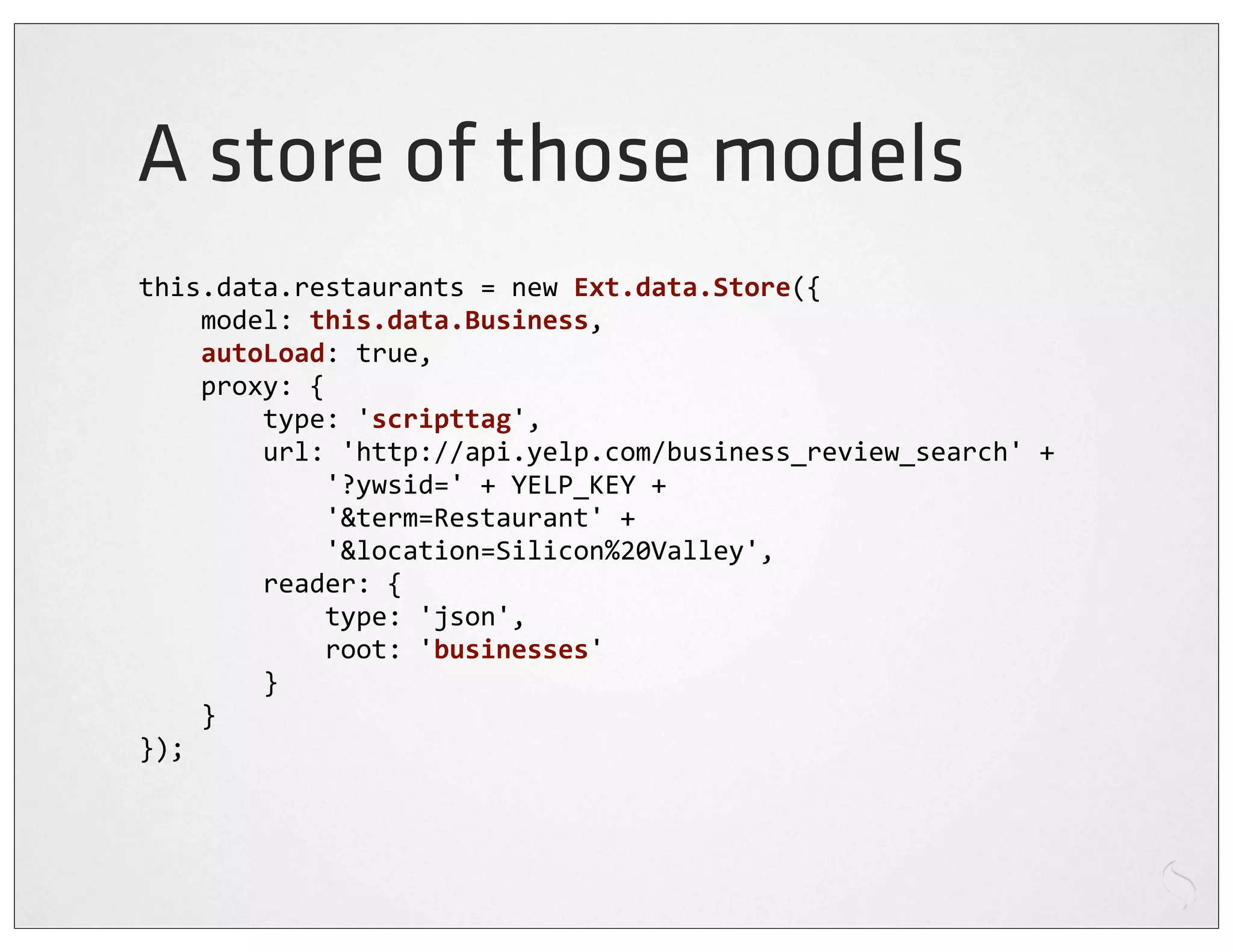 A store of those models
this.data.restaurants	
  =	
  new	
  Ext.data.Store({
	
  	
  	
  	
  model:	
  this.data.Business,
	
  	
  	
  	
  autoLoad:	
  true,
	
  	
  	
  	
  proxy:	
  {
	
  	
  	
  	
  	
  	
  	
  	
  type:	
  'scripttag',
	
  	
  	
  	
  	
  	
  	
  	
  url:	
  'http://api.yelp.com/business_review_search'	
  +
	
  	
  	
  	
  	
  	
  	
  	
  	
  	
  	
  	
  '?ywsid='	
  +	
  YELP_KEY	
  +
	
  	
  	
  	
  	
  	
  	
  	
  	
  	
  	
  	
  '&term=Restaurant'	
  +
	
  	
  	
  	
  	
  	
  	
  	
  	
  	
  	
  	
  '&location=Silicon%20Valley',
	
  	
  	
  	
  	
  	
  	
  	
  reader:	
  {
	
  	
  	
  	
  	
  	
  	
  	
  	
  	
  	
  	
  type:	
  'json',
	
  	
  	
  	
  	
  	
  	
  	
  	
  	
  	
  	
  root:	
  'businesses'
	
  	
  	
  	
  	
  	
  	
  	
  }
	
  	
  	
  	
  }
});
 