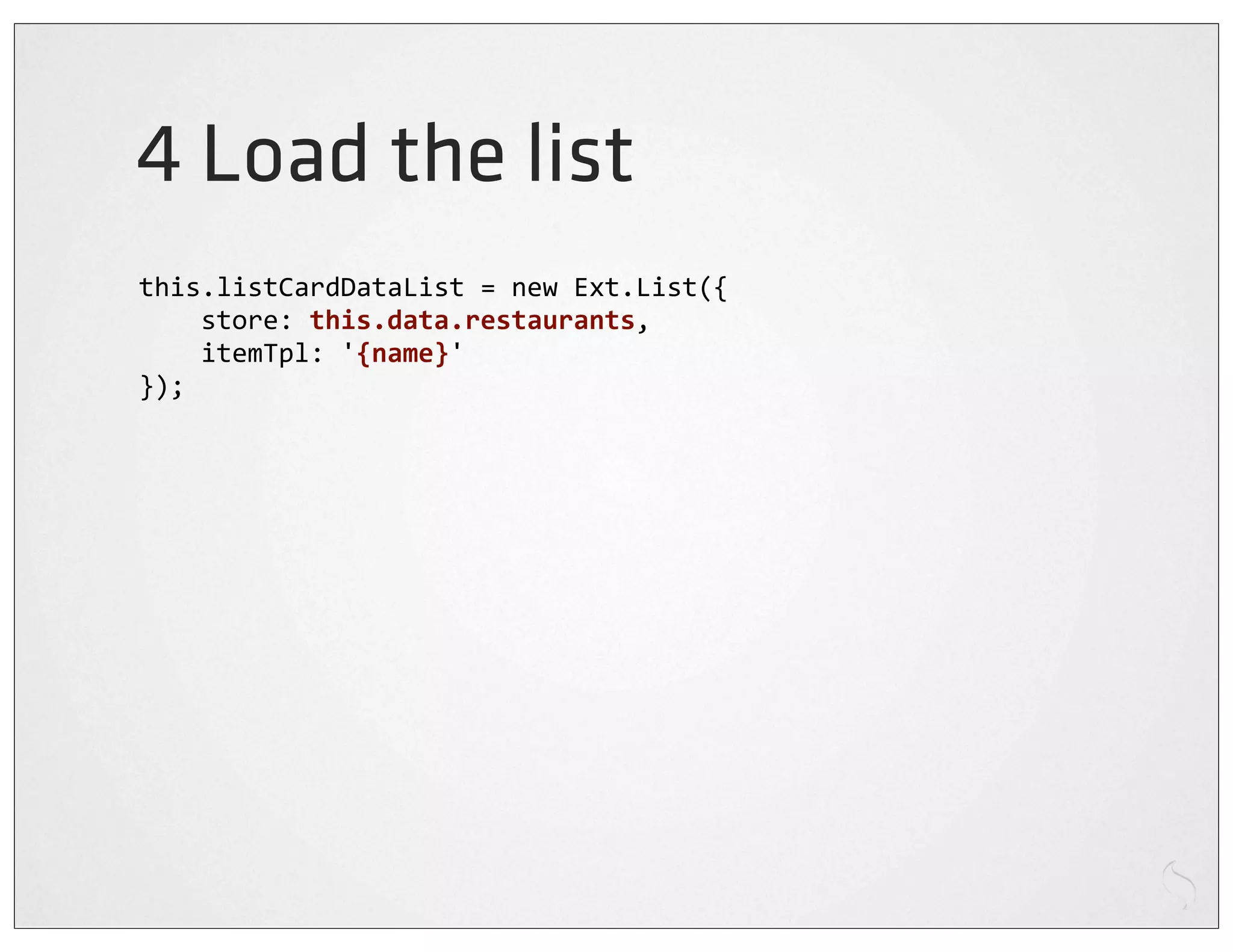 4 Load the list
this.listCardDataList	
  =	
  new	
  Ext.List({
	
  	
  	
  	
  store:	
  this.data.restaurants,
	
  	
  	
  	
  itemTpl:	
  '{name}'
});
 
