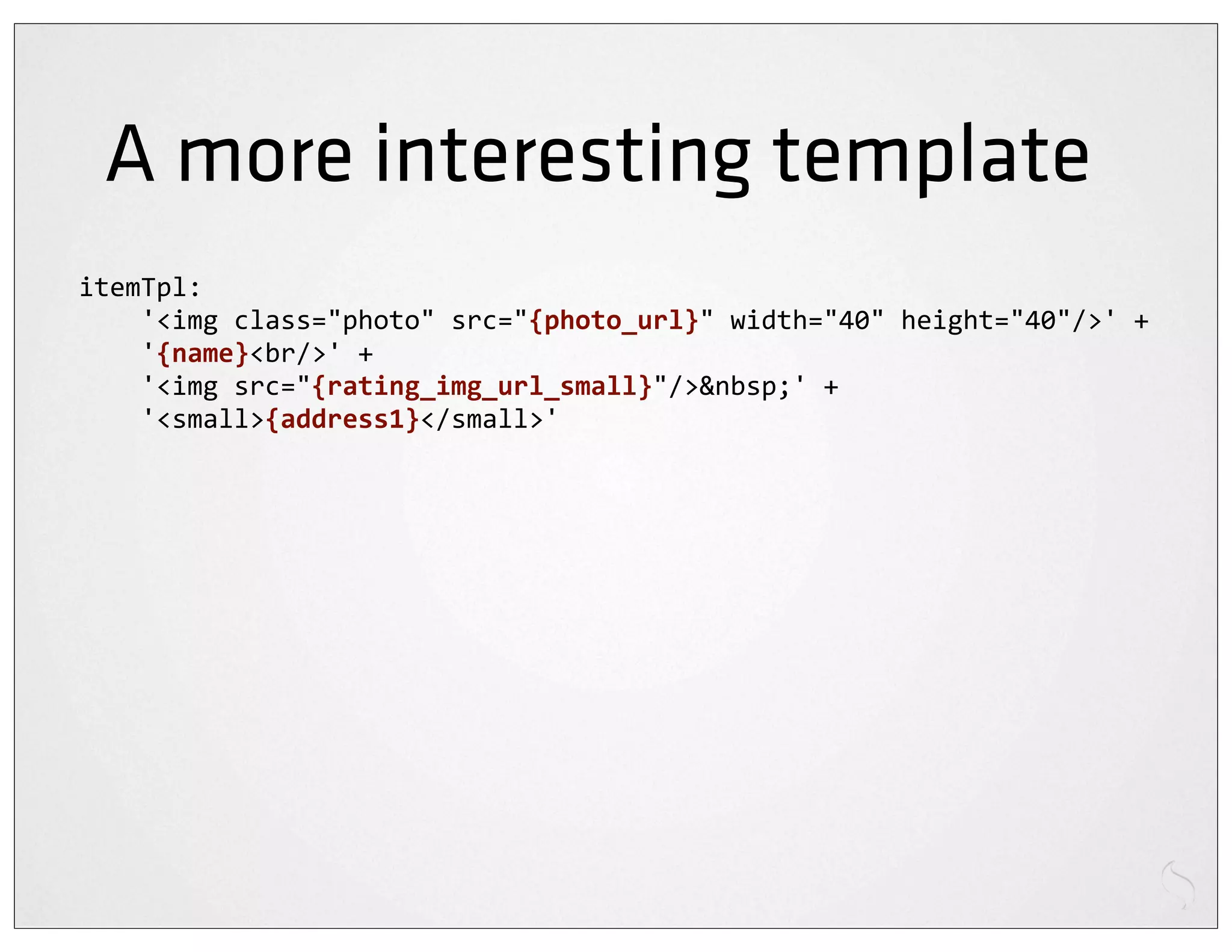 A more interesting template
itemTpl:
	
  	
  	
  	
  '<img	
  class="photo"	
  src="{photo_url}"	
  width="40"	
  height="40"/>'	
  +
	
  	
  	
  	
  '{name}<br/>'	
  +
	
  	
  	
  	
  '<img	
  src="{rating_img_url_small}"/>&nbsp;'	
  +
	
  	
  	
  	
  '<small>{address1}</small>'
 