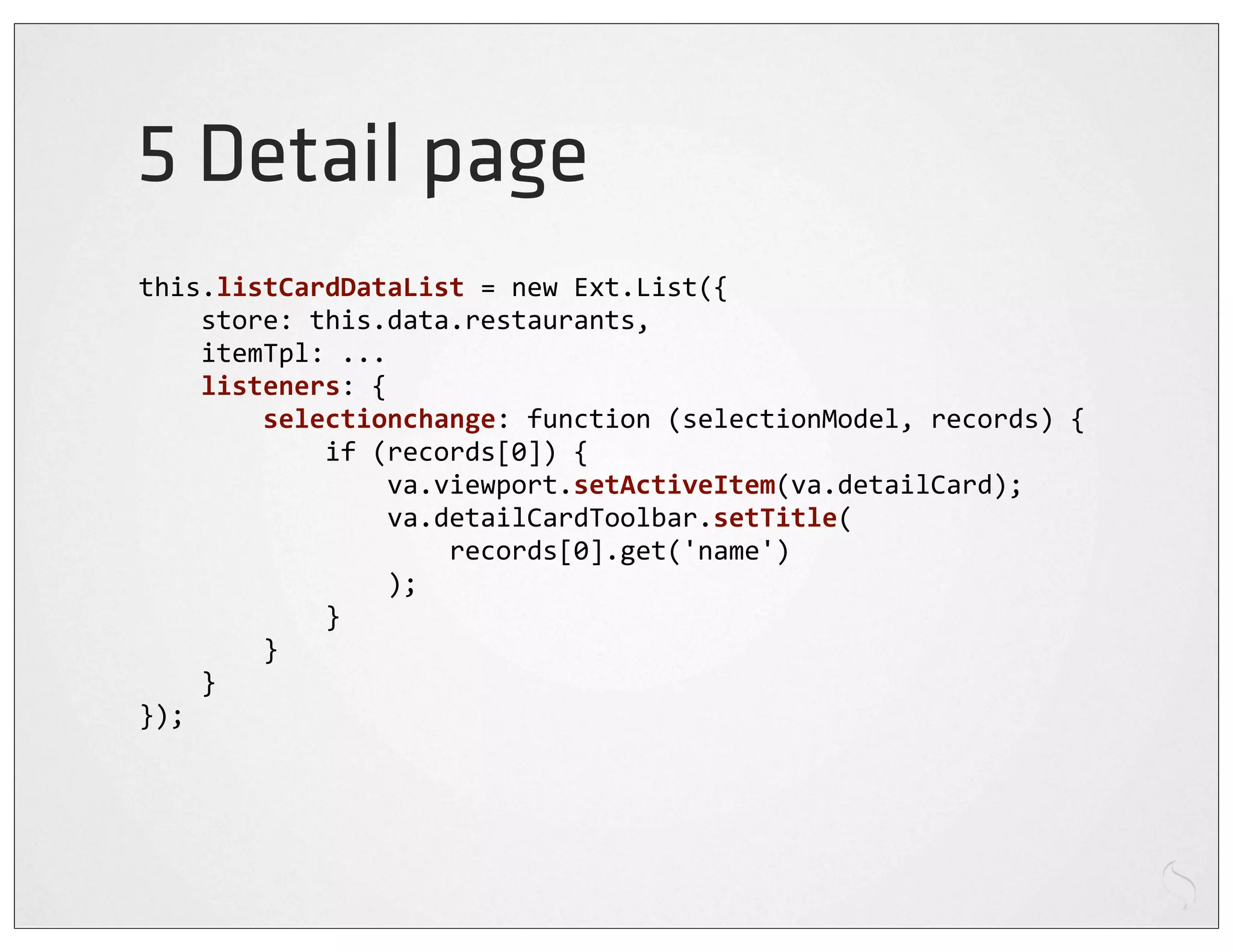 5 Detail page
this.listCardDataList	
  =	
  new	
  Ext.List({
	
  	
  	
  	
  store:	
  this.data.restaurants,
	
  	
  	
  	
  itemTpl:	
  ...
	
  	
  	
  	
  listeners:	
  {
	
  	
  	
  	
  	
  	
  	
  	
  selectionchange:	
  function	
  (selectionModel,	
  records)	
  {
	
  	
  	
  	
  	
  	
  	
  	
  	
  	
  	
  	
  if	
  (records[0])	
  {
	
  	
  	
  	
  	
  	
  	
  	
  	
  	
  	
  	
  	
  	
  	
  	
  va.viewport.setActiveItem(va.detailCard);
	
  	
  	
  	
  	
  	
  	
  	
  	
  	
  	
  	
  	
  	
  	
  	
  va.detailCardToolbar.setTitle(
	
  	
  	
  	
  	
  	
  	
  	
  	
  	
  	
  	
  	
  	
  	
  	
  	
  	
  	
  	
  records[0].get('name')
	
  	
  	
  	
  	
  	
  	
  	
  	
  	
  	
  	
  	
  	
  	
  	
  );
	
  	
  	
  	
  	
  	
  	
  	
  	
  	
  	
  	
  }
	
  	
  	
  	
  	
  	
  	
  	
  }
	
  	
  	
  	
  }
});
 