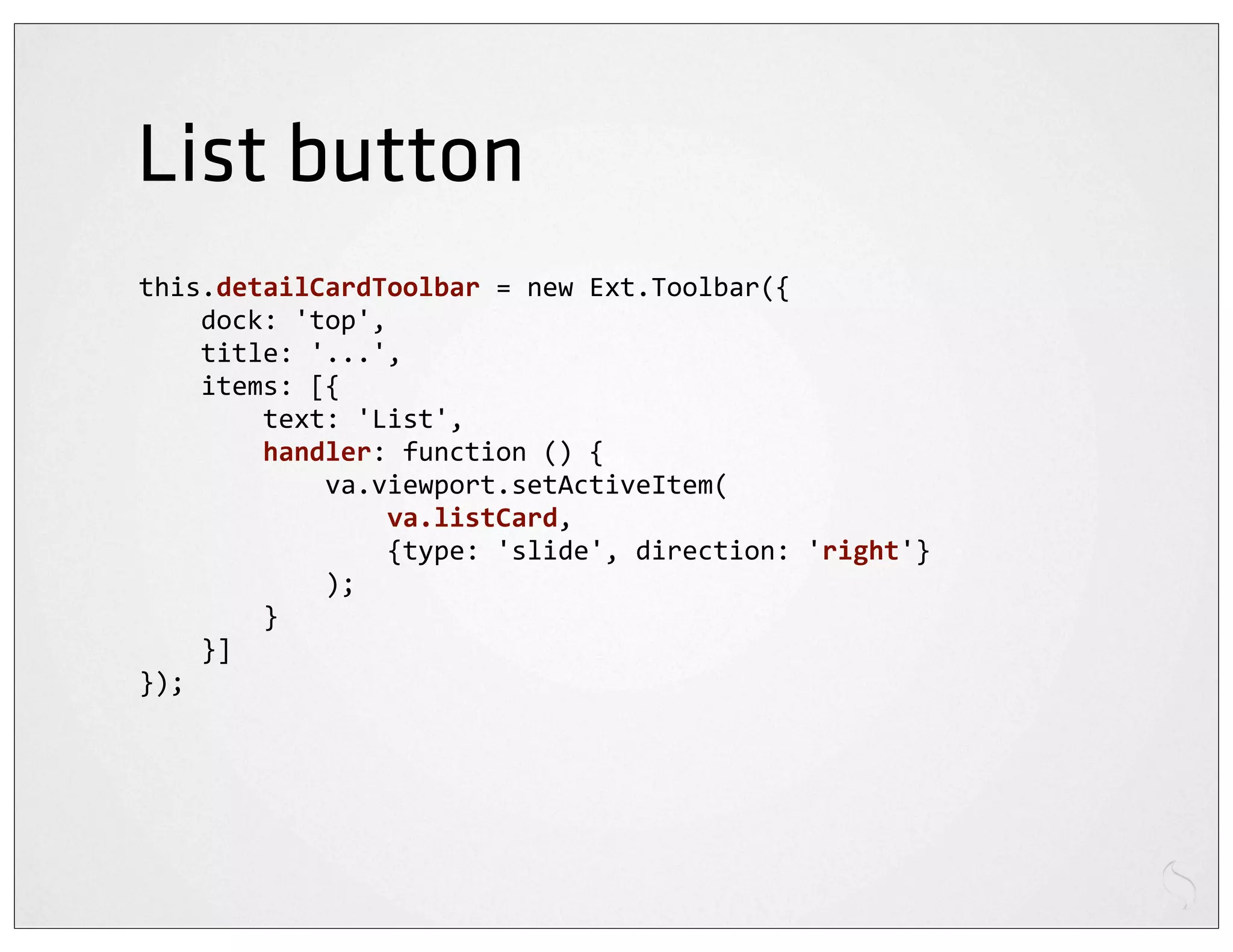 List button
this.detailCardToolbar	
  =	
  new	
  Ext.Toolbar({
	
  	
  	
  	
  dock:	
  'top',
	
  	
  	
  	
  title:	
  '...',
	
  	
  	
  	
  items:	
  [{
	
  	
  	
  	
  	
  	
  	
  	
  text:	
  'List',
	
  	
  	
  	
  	
  	
  	
  	
  handler:	
  function	
  ()	
  {
	
  	
  	
  	
  	
  	
  	
  	
  	
  	
  	
  	
  va.viewport.setActiveItem(
	
  	
  	
  	
  	
  	
  	
  	
  	
  	
  	
  	
  	
  	
  	
  	
  va.listCard,
	
  	
  	
  	
  	
  	
  	
  	
  	
  	
  	
  	
  	
  	
  	
  	
  {type:	
  'slide',	
  direction:	
  'right'}
	
  	
  	
  	
  	
  	
  	
  	
  	
  	
  	
  	
  );
	
  	
  	
  	
  	
  	
  	
  	
  }
	
  	
  	
  	
  }]
});
 