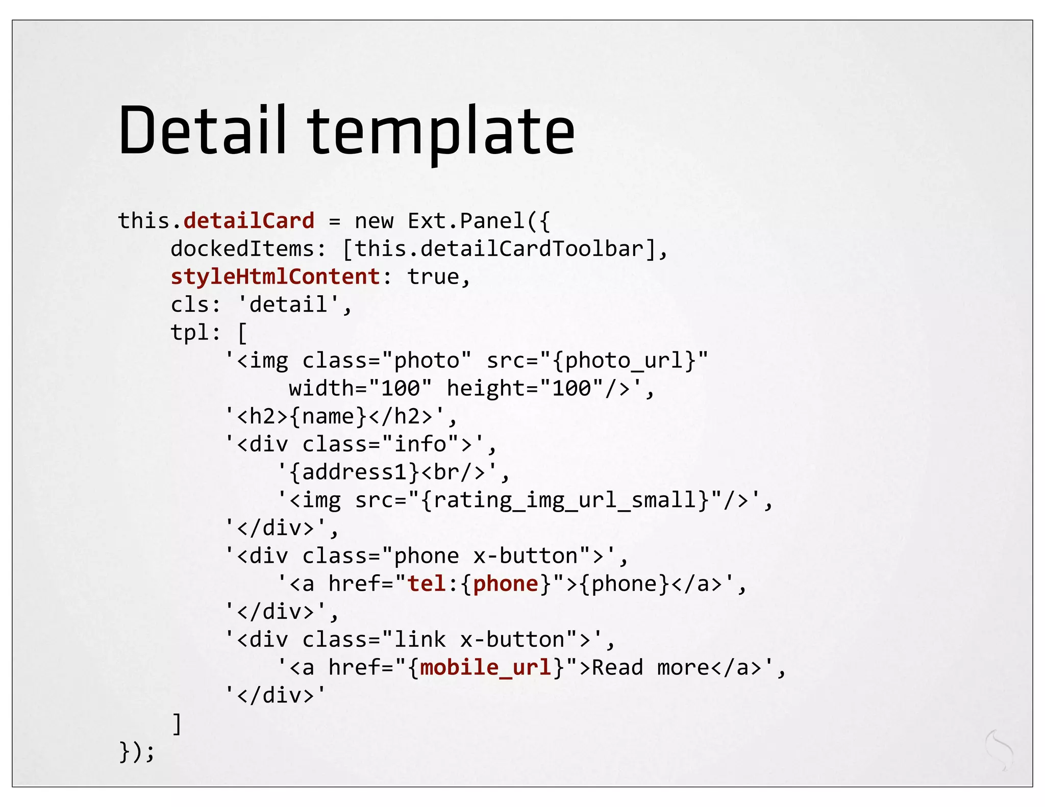 Detail template
this.detailCard	
  =	
  new	
  Ext.Panel({
	
  	
  	
  	
  dockedItems:	
  [this.detailCardToolbar],
	
  	
  	
  	
  styleHtmlContent:	
  true,
	
  	
  	
  	
  cls:	
  'detail',
	
  	
  	
  	
  tpl:	
  [
	
  	
  	
  	
  	
  	
  	
  	
  '<img	
  class="photo"	
  src="{photo_url}"	
  
	
  	
  	
  	
  	
  	
  	
  	
  	
  	
  	
  	
  	
  width="100"	
  height="100"/>',
	
  	
  	
  	
  	
  	
  	
  	
  '<h2>{name}</h2>',
	
  	
  	
  	
  	
  	
  	
  	
  '<div	
  class="info">',
	
  	
  	
  	
  	
  	
  	
  	
  	
  	
  	
  	
  '{address1}<br/>',
	
  	
  	
  	
  	
  	
  	
  	
  	
  	
  	
  	
  '<img	
  src="{rating_img_url_small}"/>',
	
  	
  	
  	
  	
  	
  	
  	
  '</div>',
	
  	
  	
  	
  	
  	
  	
  	
  '<div	
  class="phone	
  x-­‐button">',
	
  	
  	
  	
  	
  	
  	
  	
  	
  	
  	
  	
  '<a	
  href="tel:{phone}">{phone}</a>',
	
  	
  	
  	
  	
  	
  	
  	
  '</div>',
	
  	
  	
  	
  	
  	
  	
  	
  '<div	
  class="link	
  x-­‐button">',
	
  	
  	
  	
  	
  	
  	
  	
  	
  	
  	
  	
  '<a	
  href="{mobile_url}">Read	
  more</a>',
	
  	
  	
  	
  	
  	
  	
  	
  '</div>'
	
  	
  	
  	
  ]
});
 