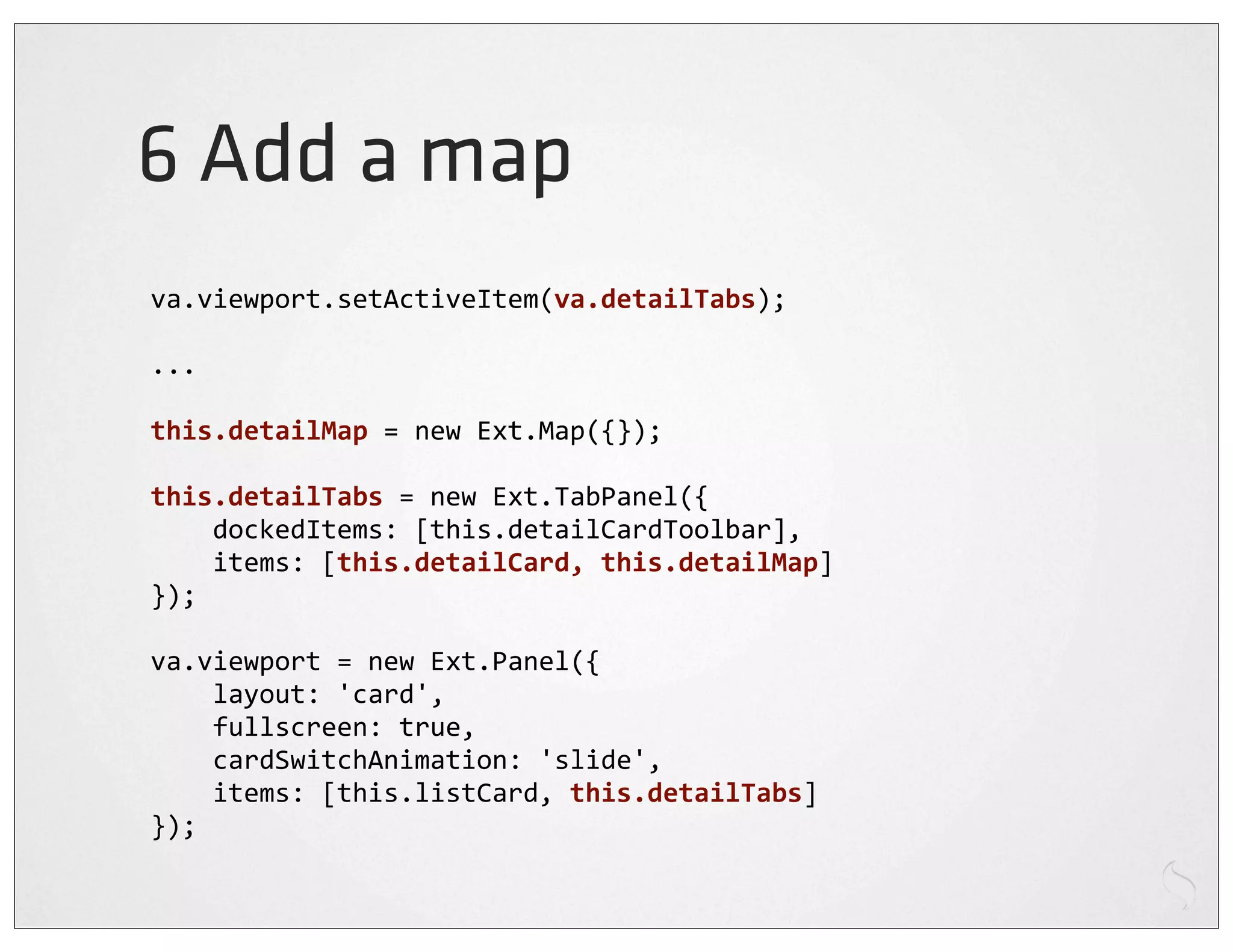 6 Add a map
va.viewport.setActiveItem(va.detailTabs);

...

this.detailMap	
  =	
  new	
  Ext.Map({});

this.detailTabs	
  =	
  new	
  Ext.TabPanel({
	
  	
  	
  	
  dockedItems:	
  [this.detailCardToolbar],
	
  	
  	
  	
  items:	
  [this.detailCard,	
  this.detailMap]
});

va.viewport	
  =	
  new	
  Ext.Panel({
	
  	
  	
  	
  layout:	
  'card',
	
  	
  	
  	
  fullscreen:	
  true,
	
  	
  	
  	
  cardSwitchAnimation:	
  'slide',
	
  	
  	
  	
  items:	
  [this.listCard,	
  this.detailTabs]
});
 