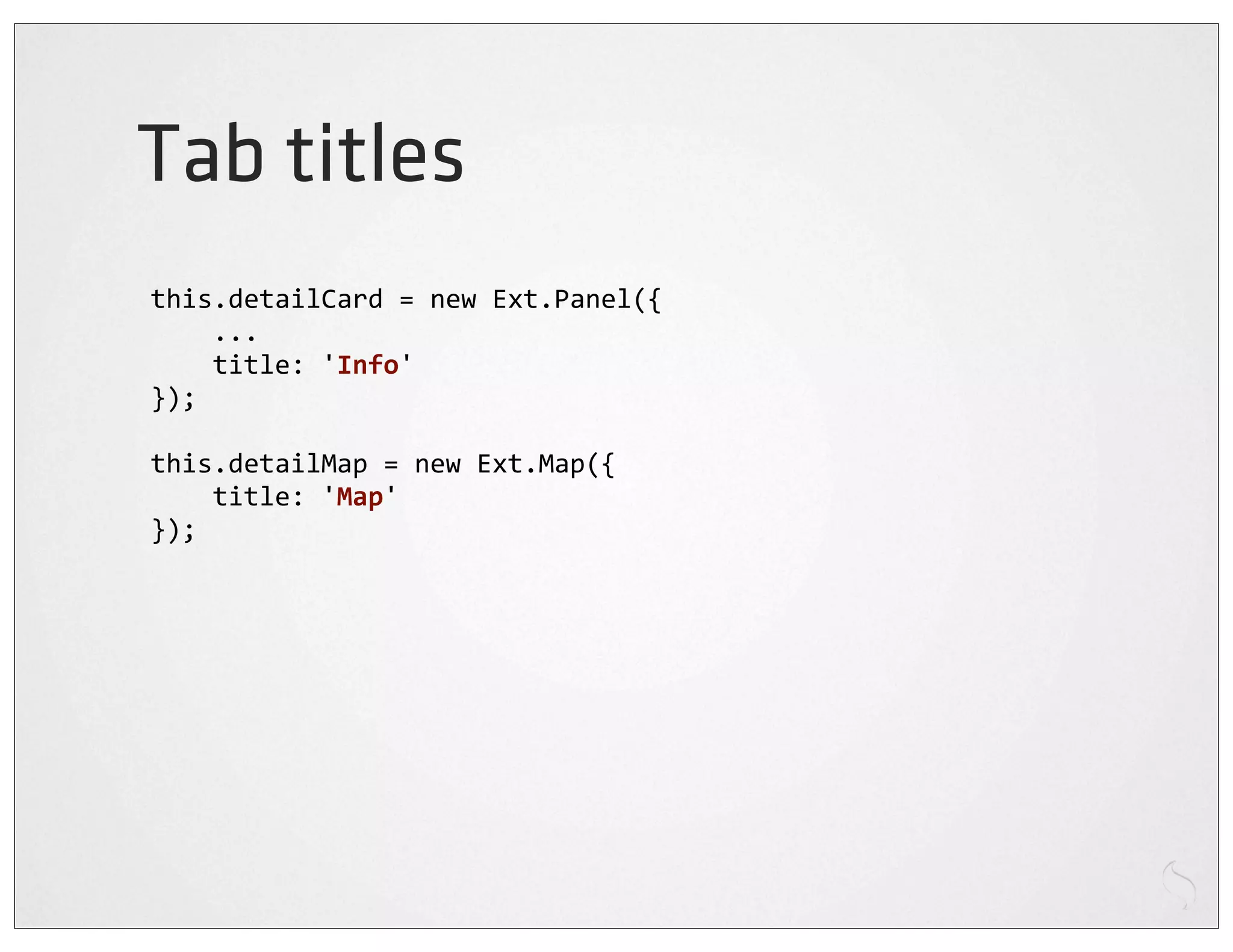 Tab titles
this.detailCard	
  =	
  new	
  Ext.Panel({
	
  	
  	
  	
  ...
	
  	
  	
  	
  title:	
  'Info'
});

this.detailMap	
  =	
  new	
  Ext.Map({
	
  	
  	
  	
  title:	
  'Map'
});
 