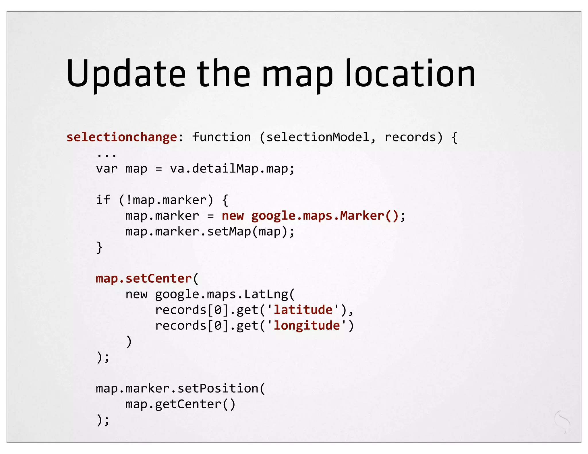 Update the map location
selectionchange:	
  function	
  (selectionModel,	
  records)	
  {
	
  	
  	
  	
  ...
	
  	
  	
  	
  var	
  map	
  =	
  va.detailMap.map;

	
  	
  	
  	
  if	
  (!map.marker)	
  {
	
  	
  	
  	
  	
  	
  	
  	
  map.marker	
  =	
  new	
  google.maps.Marker();
	
  	
  	
  	
  	
  	
  	
  	
  map.marker.setMap(map);
	
  	
  	
  	
  }

	
  	
  	
  	
  map.setCenter(
	
  	
  	
  	
  	
  	
  	
  	
  new	
  google.maps.LatLng(
	
  	
  	
  	
  	
  	
  	
  	
  	
  	
  	
  	
  records[0].get('latitude'),
	
  	
  	
  	
  	
  	
  	
  	
  	
  	
  	
  	
  records[0].get('longitude')
	
  	
  	
  	
  	
  	
  	
  	
  )
	
  	
  	
  	
  );

	
  	
  	
  	
  map.marker.setPosition(
	
  	
  	
  	
  	
  	
  	
  	
  map.getCenter()
	
  	
  	
  	
  );
 