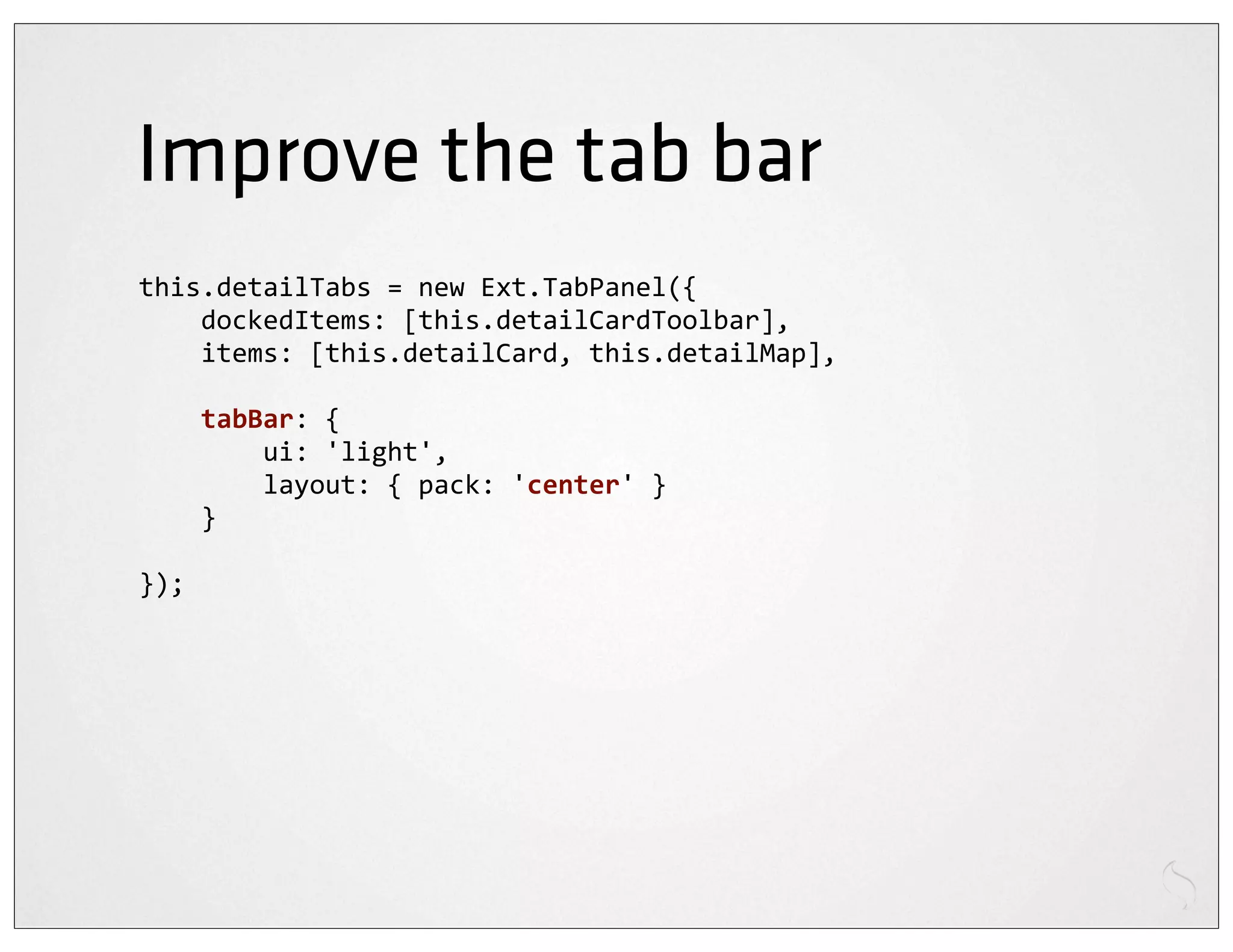 Improve the tab bar
this.detailTabs	
  =	
  new	
  Ext.TabPanel({
	
  	
  	
  	
  dockedItems:	
  [this.detailCardToolbar],
	
  	
  	
  	
  items:	
  [this.detailCard,	
  this.detailMap],

	
  	
  	
  	
  tabBar:	
  {
	
  	
  	
  	
  	
  	
  	
  	
  ui:	
  'light',
	
  	
  	
  	
  	
  	
  	
  	
  layout:	
  {	
  pack:	
  'center'	
  }
	
  	
  	
  	
  }

});
 
