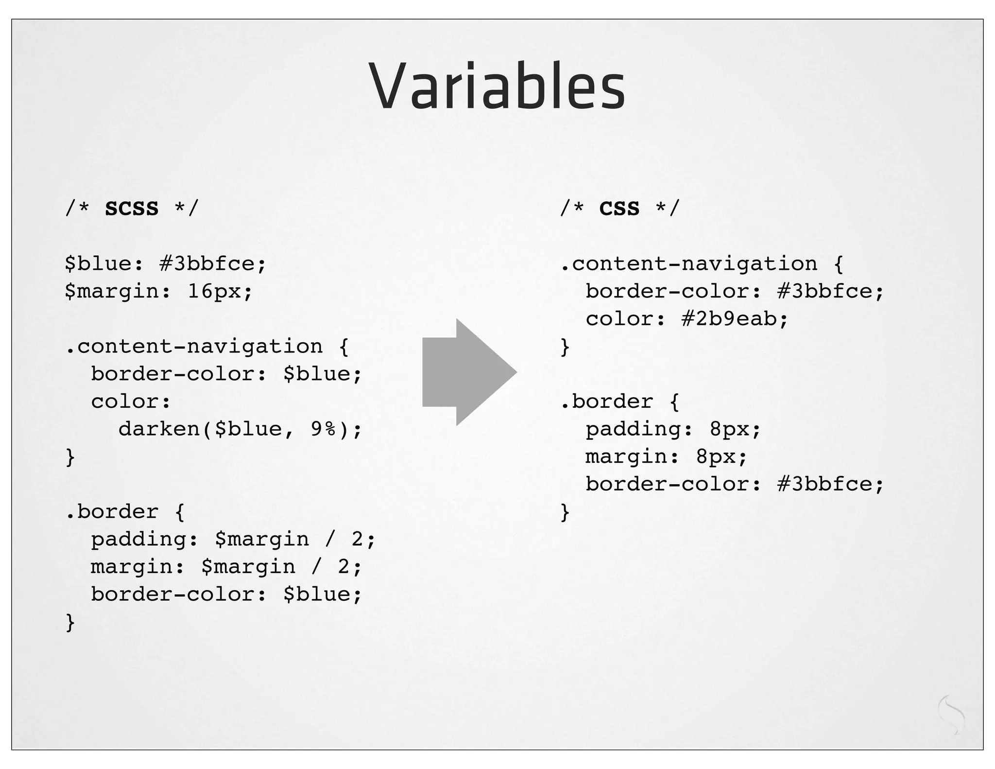 Variables
/* SCSS */                     /* CSS */

$blue: #3bbfce;                .content-navigation {
$margin: 16px;                   border-color: #3bbfce;
                                 color: #2b9eab;
.content-navigation {          }
  border-color: $blue;
  color:                       .border {
    darken($blue, 9%);           padding: 8px;
}                                margin: 8px;
                                 border-color: #3bbfce;
.border {                      }
  padding: $margin / 2;
  margin: $margin / 2;
  border-color: $blue;
}
 