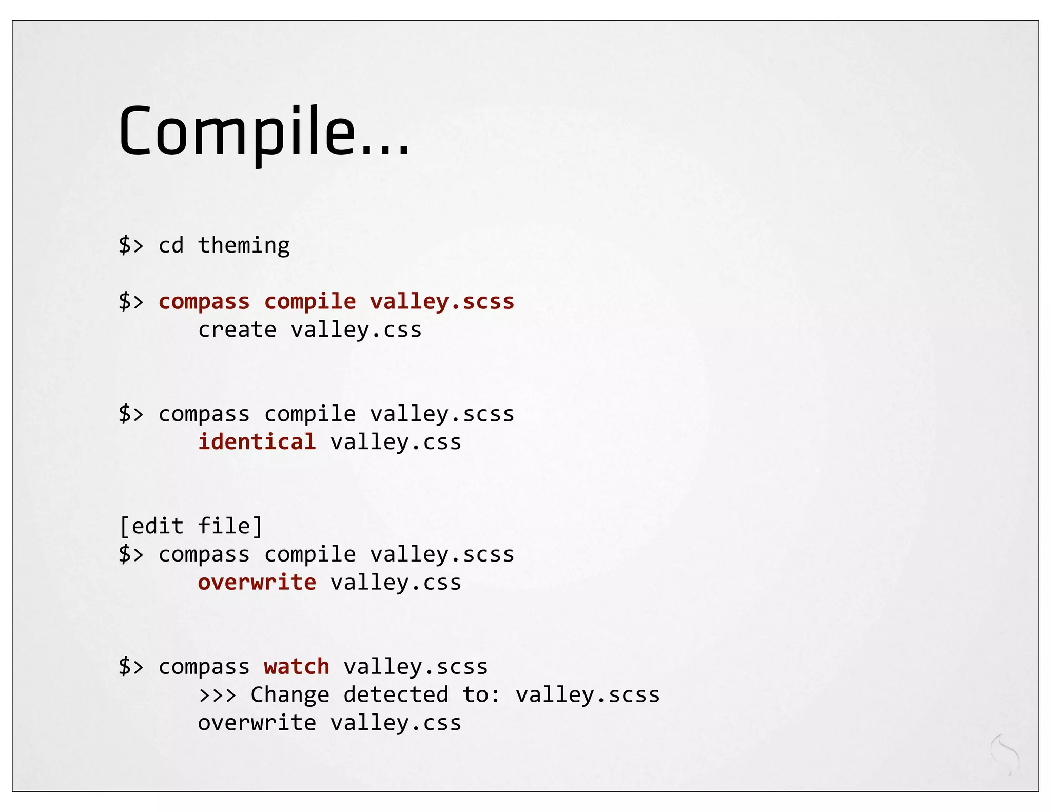 Compile...
$>	
  cd	
  theming

$>	
  compass	
  compile	
  valley.scss
	
  	
  	
  	
  	
  	
  create	
  valley.css


$>	
  compass	
  compile	
  valley.scss
	
  	
  	
  	
  	
  	
  identical	
  valley.css


[edit	
  file]
$>	
  compass	
  compile	
  valley.scss
	
  	
  	
  	
  	
  	
  overwrite	
  valley.css


$>	
  compass	
  watch	
  valley.scss
	
  	
  	
  	
  	
  	
  >>>	
  Change	
  detected	
  to:	
  valley.scss
	
  	
  	
  	
  	
  	
  overwrite	
  valley.css
 