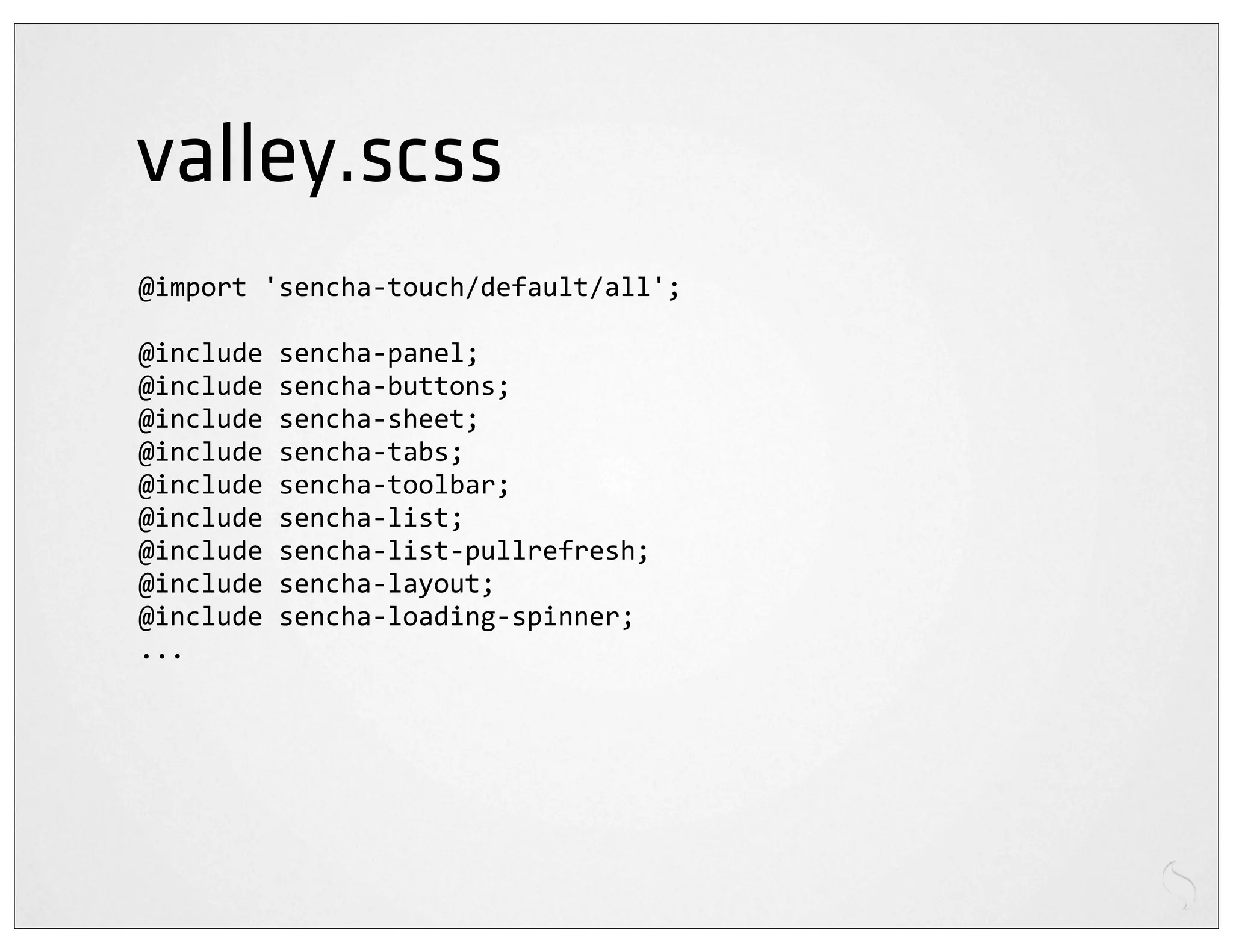 valley.scss
@import	
  'sencha-­‐touch/default/all';

@include	
  sencha-­‐panel;
@include	
  sencha-­‐buttons;
@include	
  sencha-­‐sheet;
@include	
  sencha-­‐tabs;
@include	
  sencha-­‐toolbar;
@include	
  sencha-­‐list;
@include	
  sencha-­‐list-­‐pullrefresh;
@include	
  sencha-­‐layout;
@include	
  sencha-­‐loading-­‐spinner;
...
 