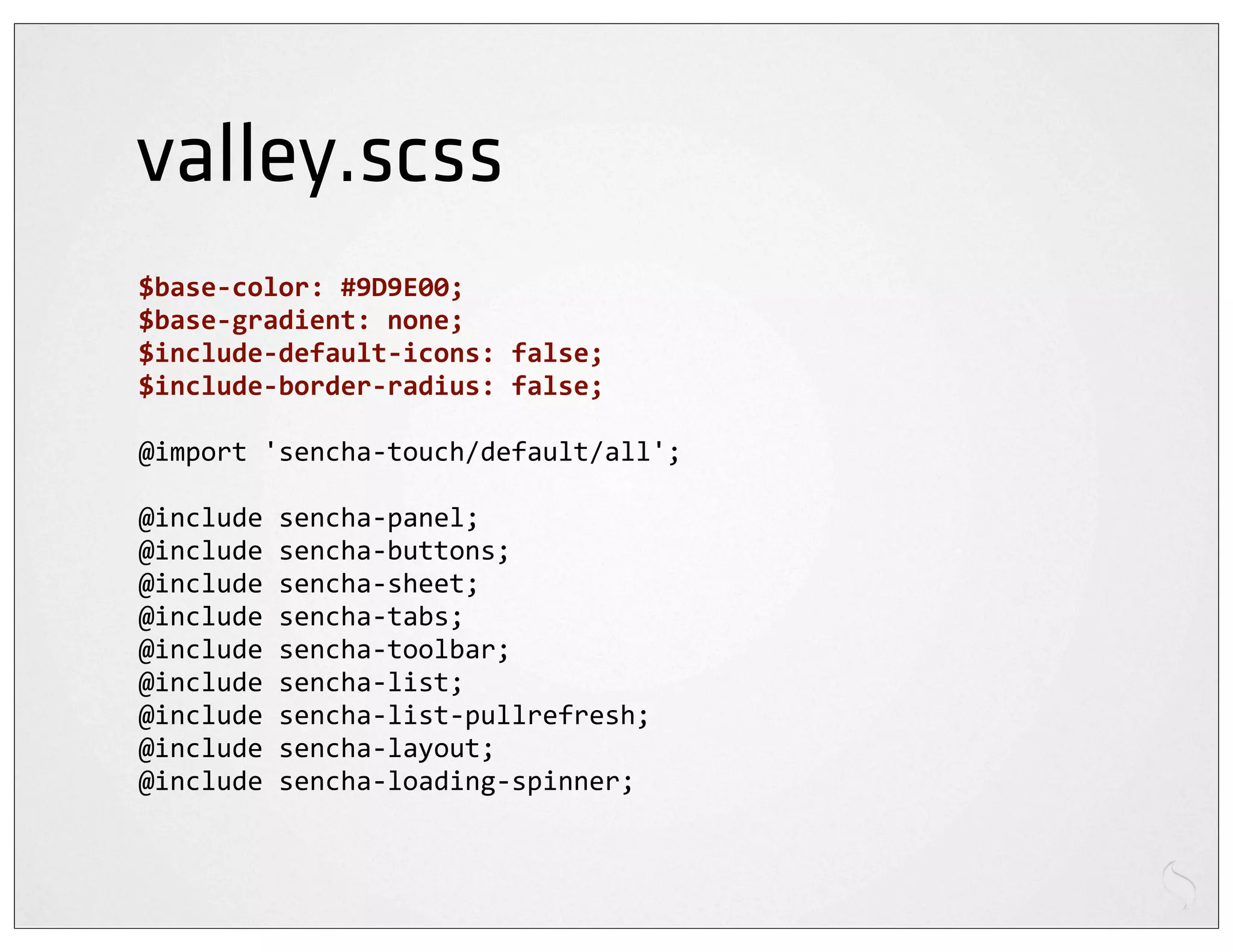 valley.scss
$base-­‐color:	
  #9D9E00;
$base-­‐gradient:	
  none;
$include-­‐default-­‐icons:	
  false;
$include-­‐border-­‐radius:	
  false;

@import	
  'sencha-­‐touch/default/all';

@include	
  sencha-­‐panel;
@include	
  sencha-­‐buttons;
@include	
  sencha-­‐sheet;
@include	
  sencha-­‐tabs;
@include	
  sencha-­‐toolbar;
@include	
  sencha-­‐list;
@include	
  sencha-­‐list-­‐pullrefresh;
@include	
  sencha-­‐layout;
@include	
  sencha-­‐loading-­‐spinner;
 