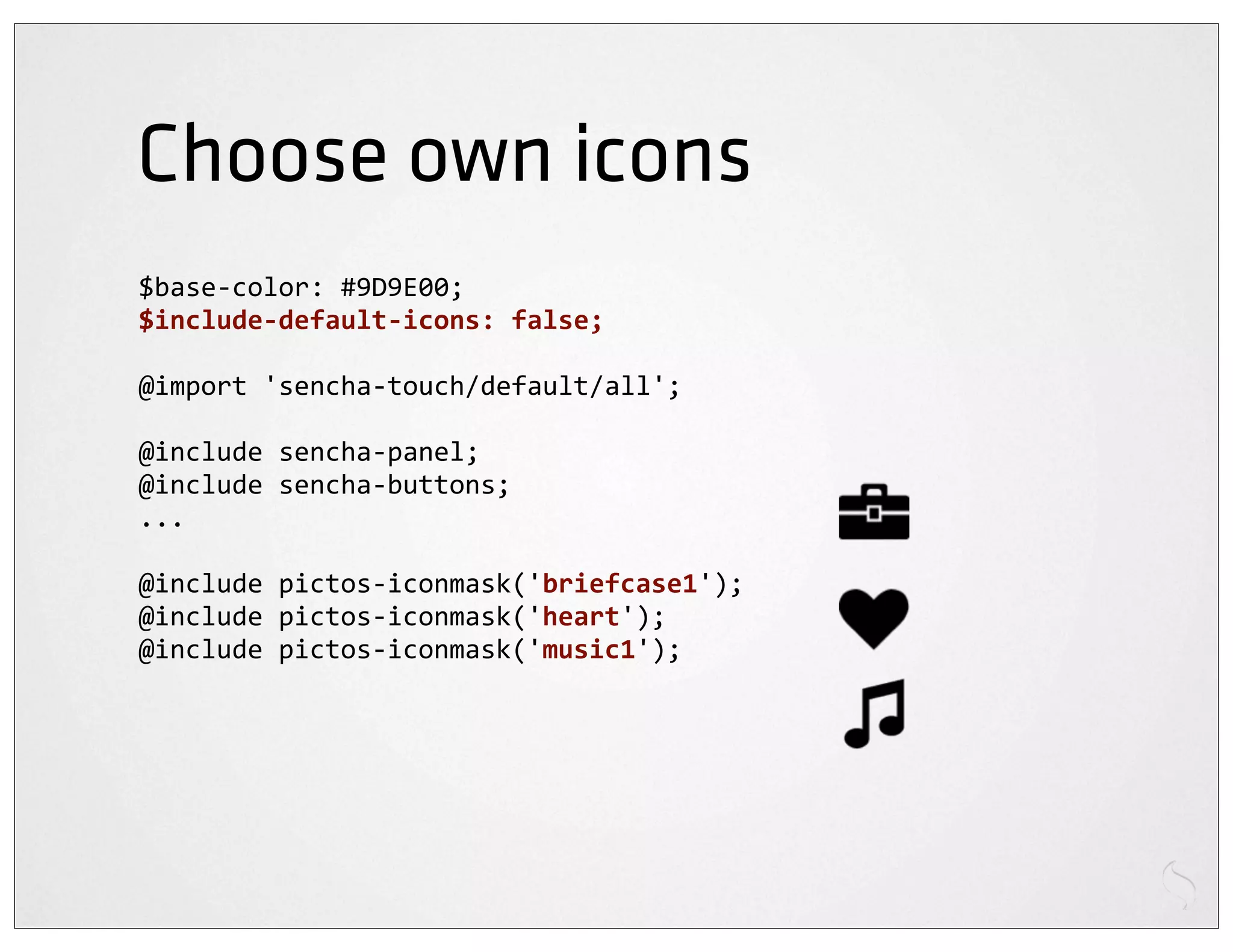 Choose own icons
$base-­‐color:	
  #9D9E00;
$include-­‐default-­‐icons:	
  false;

@import	
  'sencha-­‐touch/default/all';

@include	
  sencha-­‐panel;
@include	
  sencha-­‐buttons;
...

@include	
  pictos-­‐iconmask('briefcase1');
@include	
  pictos-­‐iconmask('heart');
@include	
  pictos-­‐iconmask('music1');
 
