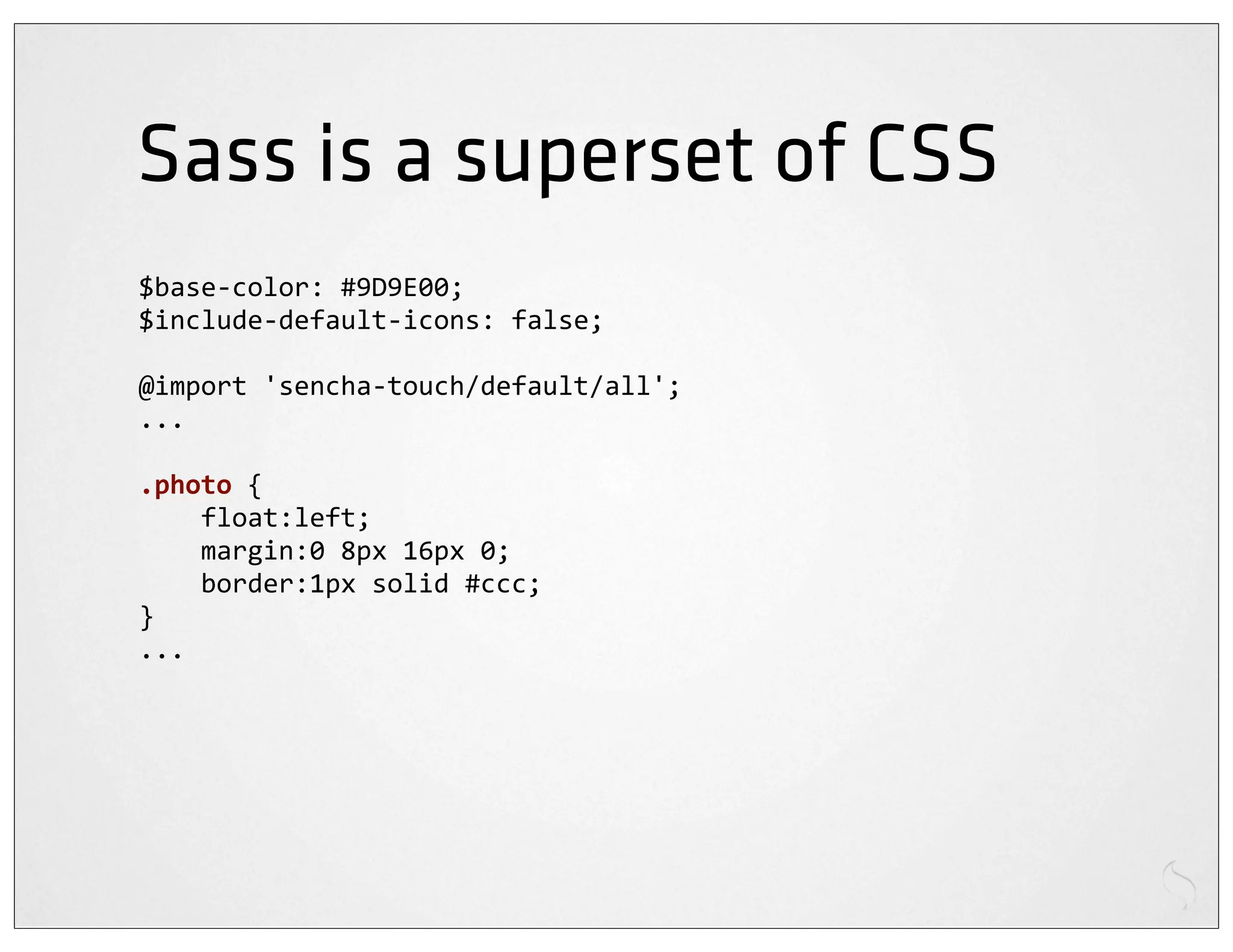 Sass is a superset of CSS
$base-­‐color:	
  #9D9E00;
$include-­‐default-­‐icons:	
  false;

@import	
  'sencha-­‐touch/default/all';
...

.photo	
  {
	
  	
  	
  	
  float:left;
	
  	
  	
  	
  margin:0	
  8px	
  16px	
  0;
	
  	
  	
  	
  border:1px	
  solid	
  #ccc;
}
...
 