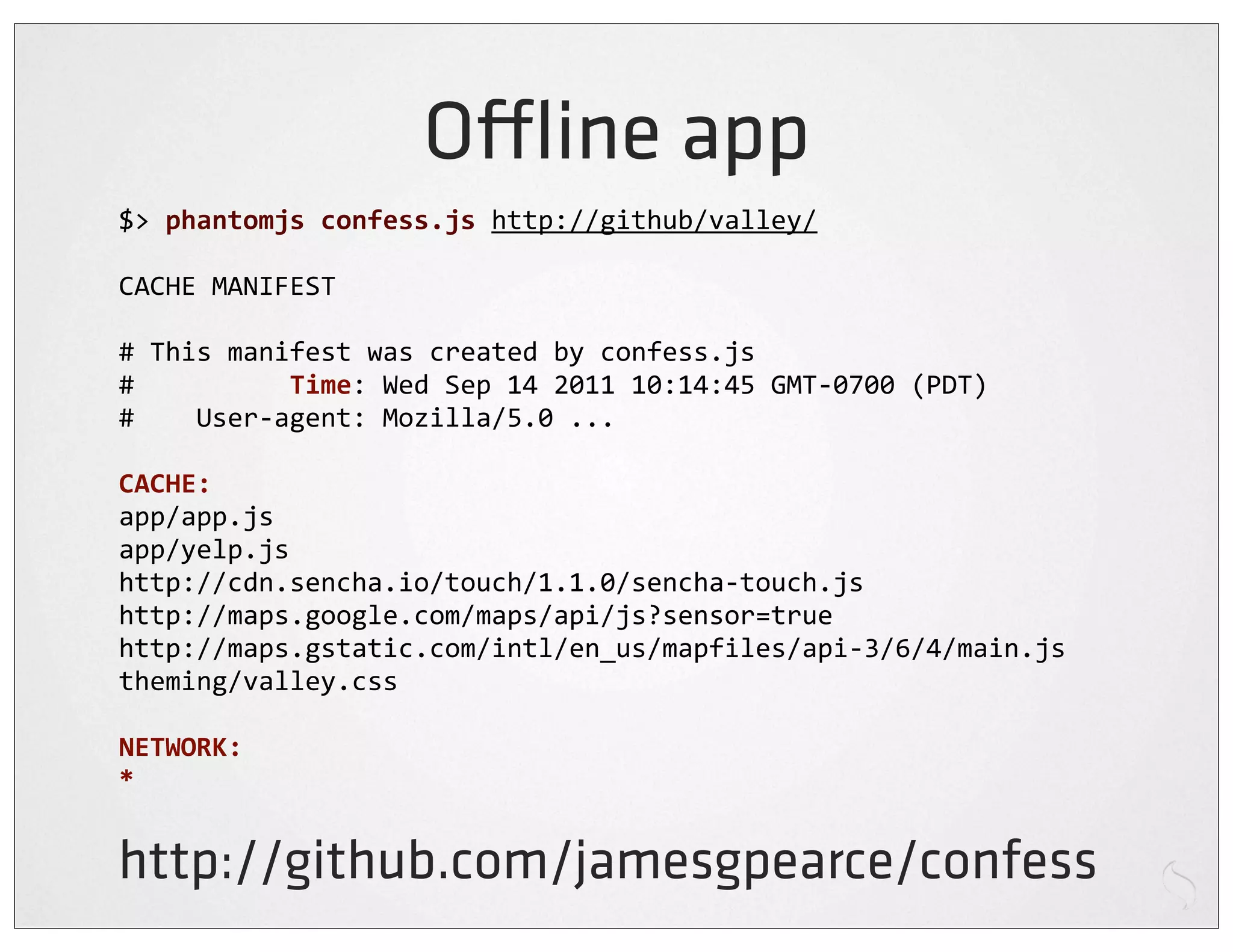 O ine app
$>	
  phantomjs	
  confess.js	
  http://github/valley/

CACHE	
  MANIFEST

#	
  This	
  manifest	
  was	
  created	
  by	
  confess.js
#	
  	
  	
  	
  	
  	
  	
  	
  	
  	
  Time:	
  Wed	
  Sep	
  14	
  2011	
  10:14:45	
  GMT-­‐0700	
  (PDT)
#	
  	
  	
  	
  User-­‐agent:	
  Mozilla/5.0	
  ...

CACHE:
app/app.js
app/yelp.js
http://cdn.sencha.io/touch/1.1.0/sencha-­‐touch.js
http://maps.google.com/maps/api/js?sensor=true
http://maps.gstatic.com/intl/en_us/mapfiles/api-­‐3/6/4/main.js
theming/valley.css

NETWORK:
*


http://github.com/jamesgpearce/confess
 