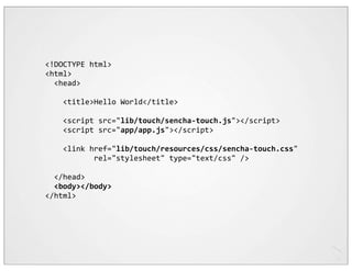 <!DOCTYPE	
  html>
<html>
	
  	
  <head>
	
  	
  
	
  	
  	
  	
  <title>Hello	
  World</title>

	
  	
  	
  	
  <script	
  src="lib/touch/sencha-­‐touch.js"></script>
	
  	
  	
  	
  <script	
  src="app/app.js"></script>
	
  	
  	
  	
  
	
  	
  	
  	
  <link	
  href="lib/touch/resources/css/sencha-­‐touch.css"
	
  	
  	
  	
  	
  	
  	
  	
  	
  	
  	
  rel="stylesheet"	
  type="text/css"	
  />
	
  	
  
	
  	
  </head>
	
  	
  <body></body>
</html>
 
