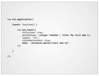 new	
  Ext.Application({

	
  	
  	
  	
  launch:	
  function()	
  {

	
  	
  	
  	
  	
  	
  	
  	
  new	
  Ext.Panel({
	
  	
  	
  	
  	
  	
  	
  	
  	
  	
  	
  	
  fullscreen:	
  true,
	
  	
  	
  	
  	
  	
  	
  	
  	
  	
  	
  	
  dockedItems:	
  [{xtype:'toolbar',	
  title:'My	
  First	
  App'}],
	
  	
  	
  	
  	
  	
  	
  	
  	
  	
  	
  	
  layout:	
  'fit',
	
  	
  	
  	
  	
  	
  	
  	
  	
  	
  	
  	
  styleHtmlContent:	
  true,
	
  	
  	
  	
  	
  	
  	
  	
  	
  	
  	
  	
  html:	
  '<h2>Hello	
  World!</h2>I	
  did	
  it!'
	
  	
  	
  	
  	
  	
  	
  	
  });

	
  	
  	
  	
  }

});
 