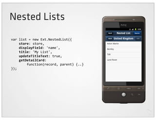 Nested Lists
var	
  list	
  =	
  new	
  Ext.NestedList({
	
  	
  	
  	
  store:	
  store,
	
  	
  	
  	
  displayField:	
  'name',
	
  	
  	
  	
  title:	
  'My	
  List',
	
  	
  	
  	
  updateTitleText:	
  true,
	
  	
  	
  	
  getDetailCard:
	
  	
  	
  	
  	
  	
  	
  	
  function(record,	
  parent)	
  {..}
});
 