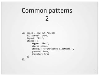 Common patterns
      2
var	
  panel	
  =	
  new	
  Ext.Panel({
	
  	
  	
  	
  fullscreen:	
  true,
	
  	
  	
  	
  layout:	
  'fit',
	
  	
  	
  	
  items:	
  [{
	
  	
  	
  	
  	
  	
  	
  	
  xtype:	
  'list',
	
  	
  	
  	
  	
  	
  	
  	
  store:	
  store,
	
  	
  	
  	
  	
  	
  	
  	
  itemTpl:	
  '{firstName}	
  {lastName}',
	
  	
  	
  	
  	
  	
  	
  	
  grouped:	
  true,
	
  	
  	
  	
  	
  	
  	
  	
  indexBar:	
  true
	
  	
  	
  	
  }]
});
 